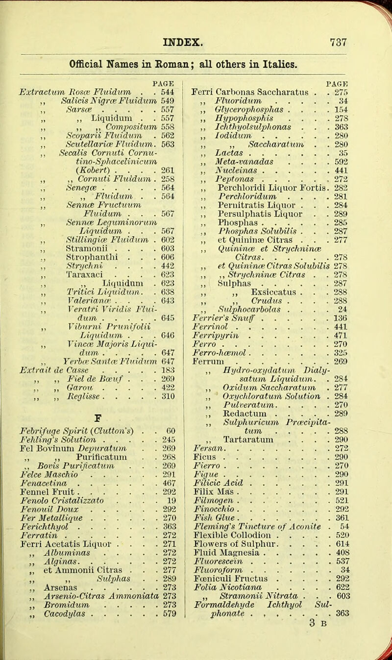 Official Names in Roman; all others in Italics. PAGE Extraction Bosce Fluidum . . 544 „ Salicis Nigra; Fluidum 549 ,, Sarsce 557 „ „ Liquidum . . 557 „ ,, ,, Compositum 558 ,, Scoparii Fluidum . 562 ,, Scutellaria; Fluidum. 563 ,, Secalis Cornuti Cornu- tino-Sphacelinicum (Robert) .... 261 „ ,, Cornuti Fluidum . 258 ,, Senegce 564 ,, ,, Fluidum . . 564 ,, Sennce Fructuum Fluidum . . . 567 „ Senna; Leguminorum Liquidum ■ . . 567 ,, Stillingia; Fluidum . 602 ,, Stramonii .... 603 ., Strophantlii . . . 606 „ Strychni .... 442 ,, Taraxaci .... 623 ,, ,, Liquidum . 623 „ Tritin Liquidum . . 638 ,, Valeriana’ .... 643 „ Veratri Viridis Flui- dum 645 „ Viburni Prunifolii Liquidum . . . 046 ,, Vinca; Majoris Liqui- dum 647 ,, Yerbce Santa: Fluidum 647 Extrait de Casse 183 „ „ Fiel de Boeuf . . . 269 ,, ,, Garou 422 ,, ,, Reglisse 310 F Febrifuge Spirit (Glutton's) . . 60 Fehling’s Solution 245 Fel Bovimtm Depuratum . . 269 ,, ,, Puriflcatum . . 268 ,, Boris Purificatum . . . 269 Felce Maschio  291 Fenacetina 467 Fennel Fruit 292 Fenolo Cristalizzato .... 19 Fenouil Doux 292 Fer Metallique 270 Ferichthyol 363 Ferratin 272 Ferri Acetatis Liquor .... 271 ,, Albuminas 272 ,, Alginas 272 ,, et Ammonii Citras . . . 277 „ „ Sulphas . . 289 „ Arsenas 273 „ Arsenio-Citras Ammoniata 273 „ Bromidum 273 „ Cacodylas 579 PAGE Ferri Carbonas Saccharatus . . 275 ,, Fluoridum 34 ,, Glycerophosphas .... 154 „ Hypophosphis .... 27S ,, Ichthyolsulphonas . . . 363 ,, lodidum 280 ,, „ Saccharatum . . 280 ,, Lactas 35 „ Meta-vanadas .... 592 ,, Nucleinas 441 ,, Peptonas 272 ,, Perchloridi Liquor Fortis. 282 ,, Percliloridum .... 281 ,, Pernitratis Liquor . . . 284 ,, Persulphatis Liquor . . 289 ,, Pliosplias 285 ,, Pliosphas Solubilis . . . 287 „ et Quininse Citras . . . 277 ,, Quininoe et Strychnince Citras 278 ,, et Quininre Citras Solubilis 27S ,, ,, Strychnince Citras . . 278 ,, Sulphas 287 ,, „ Exsieeatus . . . 288 ,, „ Crudus .... 288 ,, Sulphocarbolas .... 24 Ferrier's Snuff 136 Ferrinol 441 Ferripyrin 471 Ferro 270 Ferro-hcemol 325 Ferrum 269 „ Hydro-oxydatum Dialy- satum Liquidum. . 284 „ Oxidum Saccharatum . 277 ,, Oxychloratum Solution . 284 ,, Pulveratum 270 ,, Redactum 289 ,, Sulphuricum Prcecipita- tum 288 ,, Tartaratum .... 290 Fersan 272 Fietis 290 Fierro 270 Figue 290 Filicic Acid 291 Filix XIas 291 Filmogen 521 ' Finocchio 292 Fish Glue 361 Fleming's Tincture o f Aconite . 54 Flexible Collodion 520 Flowers of Sulphur 614 Fluid Magnesia 408 j Fluorescein 537 Fluoroform 34 Foenieuli Fruetus 292 Folia Ficotiana 622 „ Stramonii Nitrata . . . 603 Formaldehyde Ichthyol Sul- phonate 363 3 B