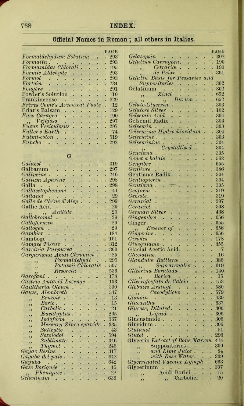 Official Names in Koman ; all others in Italics. PAGE Formaldehydwm, Solutum . . 293 Formalin 293 Formamidas Chlorali .... 195 Formic Aldehyde 293 Formol 293 Fortoin 234 Fougire 291 Fowler’s Solution 10 Frankincense 029 Frtres Come’s Arsenical Paste . 12 Friar’s Balsam 129 Fuco Carageo 190 ,, Vejigoso 297 Fucus Vesiculosus 297 Fuller’s Earth 74 Fulmi-coton 519 Funcho 292 G Gaiacol 319 Galbanum 297 Galipeine 246 Galium Apttrine 298 Galla 298 Gallacetophenone 41 Gallanol 29 Galle de Chine d’Alep .... 299 Gallic Acid 29 ,, „ Anilide 29 Gallobromol 29 Galloformin 29 Gallogen 29 Gambier 184 Gamboge 161 Gamgee Tissue 312 Gardnia Purpurea .... 300 Gargarisma Acidi Chromici . . 25 ,, Formaldehydi . . 295 ,, Potassii Chluratis . 507 ,, Resorcin .... 536 Garofani 178 Gastric Antacid Lozenge . . . 133 Gaultherice Oleum 300 Gauze, Alembroth 347 „ Benzoic 13 ,, Boric 15 „ Carbolic 21 „ Eucalyptus 265 ,, Iodoform 367 „ Mercury Zinco-cyanide . 335 ,, Salicylic 43 ,, Sozoiodol 594 ,, Sublimate 346 „ Thymol 245 Gayac Resine 317 Gay aba del pais 642 Gayuba 642 Gaze Boriquie 15 „ Pheniquee 22 Gelanthum 636 I PAGE Gelasepsin 302 Gelatina, Carrageen 190 ,, Cetrarim 190 ,, ile Peixe 361 Gelatin Basis for Pessaries and Suppositories 302 Gelatinum 302 „ Zinci 652 „ ,, Durum . . . 652 Gelato-Glycerin 303 Gelatose Silver 102 Gelsemic Acid 304 Gelsemii Kadix 303 Gelsemin 303 Gelseminai Hydrochloridum . . 304 Gelsemine 303 Gelseminine • . . 304 „ Crystallised . . . 304 Genciana 305 Genet a balais 562 Gengibre 655 Genikvre 386 Gentian* Kadix 304 Gentiopicrin 304 Genziana . . — 305 Geoform 319 Geosote 319 Geranial 397 Geraniol 398 German Silver 438 Gingembre 656 Ginger 655 ,, Essence of 656 Gingerine 650 Girofles 178 Giusquiamo 355 Glacial Acetic Acid 7 Glacialine 16 Glandule Rottleroe .... 386 „ Suprarenales . . . 619 Glicerina Boratada 140 „ Borica ..... 15 Glicerofosfato de Calcio . . . 153 Globules Arsinyl 580 ,, Cacodylicus .... 579 Glonoin 439 Glucantha 637 Glucose, Diluted 306 „ Liquid 306 Glucusiniide 306 Glusidum 306 Glutanol 51 Glutol 296 Glycerin Extract of Bone Marrow 414 ,, Suppositories. . . . 309 ,, and Lime Juice ... 84 ,, with Rose Water. . . 309 Glycerinated Vaccine Lymph . 663 Glycerinum 307 „ Acidi Borici ... 15