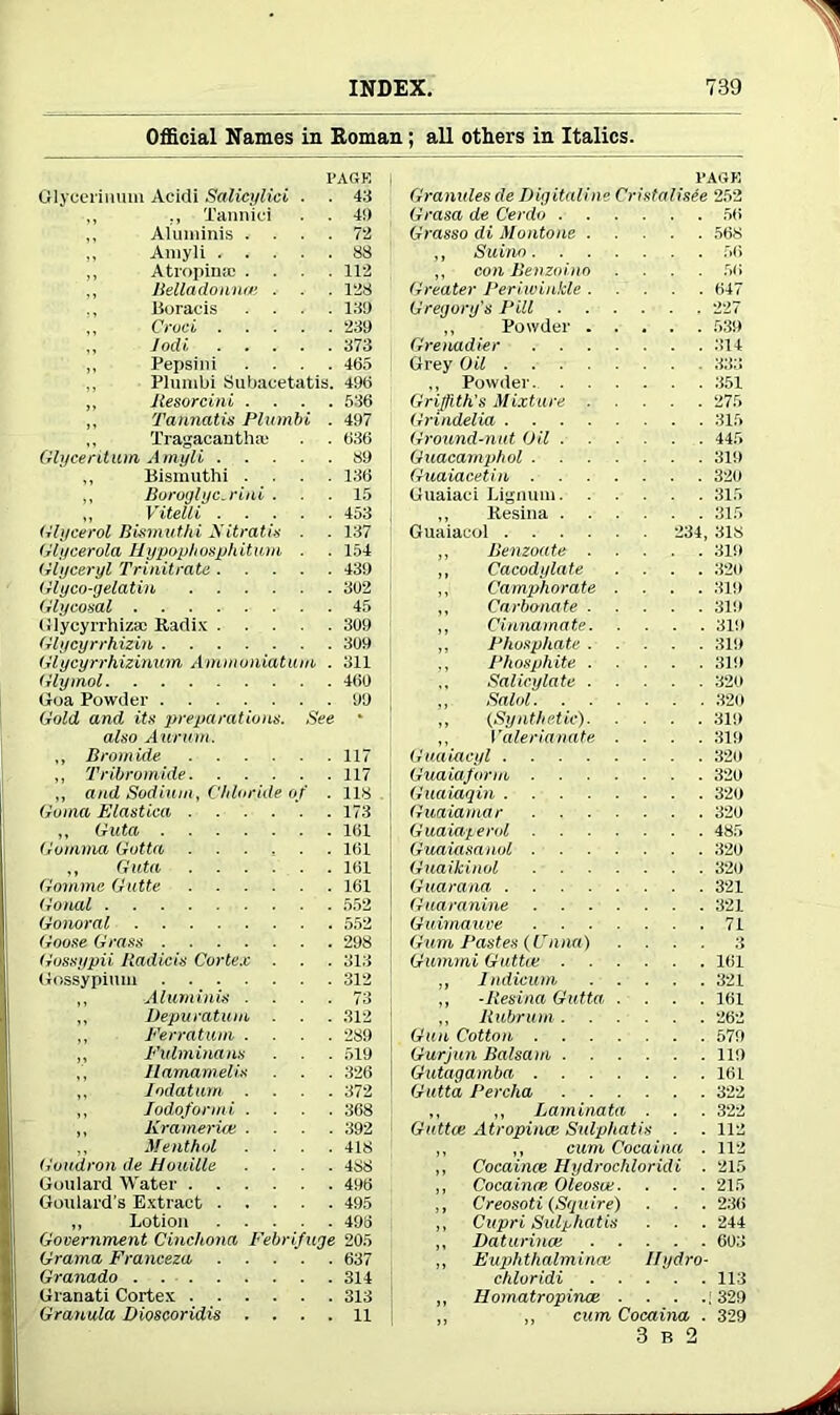 Official Names in Roman; all others in Italics. FAGR Oiycerinum Acidi Salicylici . . 43 ,, Tannici . . 4!> ,, Aluminis .... 72 ,, Amyli ..... 88 ,, Atropines .... 112 ,, Belladonnas . . . 128 Boracis . . . .120 ,, Cruel 239 Jodi 373 „ Pepsini .... 465 Plunibi Subacetatis. 496 „ Jlesorcini .... 536 ,, Tannatis Plumbi . 497 Tragacauthaj . . 636 Glyceritum Amyli 89 ,, Bismuthi .... 136 ,, Boroglyc.rini ... 15 ,, Vitelli 453 Glycerol Bismuthi Aitrlltis . . 137 Glycerola Hypophospkiturn . . 154 Glyceryl Trinitrate 439 Glyco-gelatin 302 Glycosal 45 Glycyrrhizjc Radix 309 Glycyrrhizin 309 Glycyrrhizinum Ammoniatum . 311 Glymol 460 Goa Powder 99 Gold and its preparations. See * also A urum . „ Bromide 117 ,, Tribromide 117 ,, and Sodium, Chloride of . 118 Goma Elastiea 173 „ Guta 161 Gumma Gotta 161 ,, Guta 161 Gmmne Gutte 161 Gonal 552 Gonoral 552 Goose Grass 298 Gossypii Radicis Cortex . . . 313 Gossypium 312 ,, Aluminis .... 73 ,, Vepuratum . . . 312 „ Ferratum .... 289 ,, Fulminans . . . 519 ,, Ilamamelis . . 326 ,, Iodatum .... 372 ,, lodoformi .... 368 ,, Kramerice .... 392 ,, Menthol .... 418 Goudron de Houille .... 488 Goulard Water 496 Goulard’s Extract 495 „ Lotion 496 Government Cinchona Febrifuge 205 Grama Franceza 637 Granado 314 Granati Cortex 313 Granula Dioscoridis .... 11 l’AOK Granules de Digitaline Cristalisee 252 Grasa de Cerdo 56 Grasso di Montone 568 ,, Suinn 56 ,, con Benzoino .... 56 Greater Periwinkle 647 Gregory's Pill 227 ,, Powder 539 Grenadier 314 Grey Oil 333 ,, Powder 351 Griffith's Mixture 275 Grindelia 315 Ground-nut Oil 445 Guacamphol 319 Guaiacetin 320 Guaiaci Lignum 315 ,, Resina 315 Guaiacoi 234, 318 „ Benzoate 319 ,, Cacodylate .... 320 ,, Camphorate .... 319 „ Carbonate 319 „ Cinnamate 319 ,, Phosphate 319 ., Phosphite 319 ,, Salicylate 320 „ Salol 320 „ (Synthetic) 319 ,, Valerianate .... 319 Guaiacyl 320 Guaiaform 320 Guaiaqin 329 Guaiamar 320 G uaiaperol 485 Guaiasanol 320 Guaikinol 329 Guarana 321 Guaranine 321 Guimauve 71 Gum Pastes (Fniia) .... 3 Gummi Guttce 161 ,, Indieum 321 ,, -Resina Gutta .... 161 ,, Rubrum 262 Gun Cotton 579 Gurjun Balsam 119 Gutagamba 161 Gutta 1‘ercha 322 ,, ,, Laminata . . . 322 Guttce Atropince Sulphatis . . 112 ,, ,, cum Cocaina . 112 ,, Cocaince Hydrochloridi . 215 ,, Cocaince Oleosce. . . . 215 ,, Creosoti (Squire) . . . 236 ,, Cupri Sulphatis ■ ■ . 244 ,, Daturince 603 ,, Euphthalmince Ilydro- chloridi 113 ,, liomatropinoe . . . .; 329 cum Cocaina . 329 3 b 2