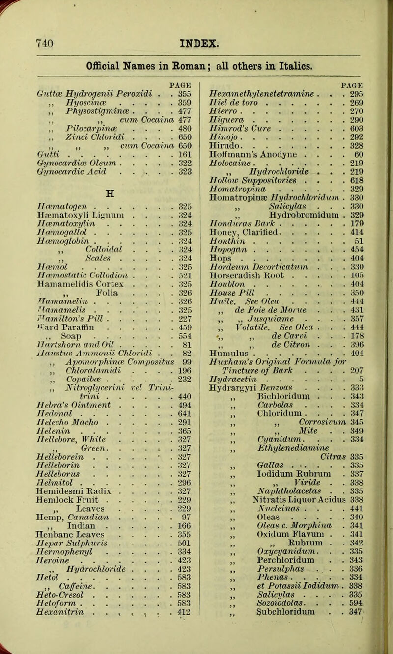Official Names in Boman; all others in Italics. PAGE Guttas Hydrogenii Peroxidi . . 355 ,, Hyoscmre 359 ,, Physostigmince .... 477 ,, „ cum Cocaina 477 ,, Pilocarpince .... 480 ,, Zind Chloridi .... 650 ,, „ „ cum Cocaina 650 Gutti 161 Gynocardice Oleum 322 Gynocardic Acid 323 H Jlcematogen 325 Hsematoxyli Lignum .... 324 Hrematoxylin 324 Hiernogallol 325 Haemoglobin 324 ,, Colloidal .... 324 ,, Scales 324 Hcemol 325 Haemostatic Collodion .... 521 Hamamelidis Cortex .... 325 ,, Folia .... 326 tfamamelin 326 llamamelis 325 Ha/mUtims Pill 227 •lard Paraffin 459 ,, Soap 554 Hartshorn and Oil 81 ilaustus Ammonii Chloridi . . 82 ,, Apomorphirwe Compositus 99 ,, Chloralamidi .... 196 „ Copaibre 232 ,, Nitroglycerini vel Trim- trini 440 Jlebra's Ointment 494 Hedonal 641 Jlelecho Macho 291 llelenin 365 Hellebore, White 327 ,, Green 327 Helleborein ■ . 327 Helleborin 327 H elleborus 327 Helmitol 296 Heniidesmi Radix 327 Hemlock Fruit 229 ,, Leaves 229 Hemp, Canadian 97 ,, Indian 166 Henbane Leaves 355 Hepar Sidphuris 501 Jlermophenyl 334 Heroine 423 ,, Hydrochloride .... 423 lletol 583 ,, Caffeine 583 Heto-Cresol 583 Hetoform 583 Hexanitrin 412 PAGE Hexamethylenetetramine. . . 295 Iliel de toro 269 Hierro 270 Higuera 290 Ilimrod’s Cure 603 Hinojo 292 Hirudo 328 Hoffmann's Anodyne .... 60 Holocaine 219 „ Hydrochloride . , . 219 Hollow Suppositories .... 618 Homatropina 329 Homatropimc Hydrochloridum . 330 „ Salicylas . . . 330 „ Hydrobromidum . 329 Honduras Park 179 Honey, Clarified 414 Honthin 51 Hopogan 454 Hops 404 Hordeum Decorticatum . . . 330 Horseradish Root 105 Houblon 404 House Pill 350 Haile. See Olea 414 ,, de Foie de Morue . . . 431 ,, ,, Jusquiame .... 357 ,, Volatile. See Olea . . . 444 •„ „ de Card . . . 178 ,, ,, de Citron . . . 396 Hmnulus 404 Huxham’s Original Form ula for Tincture of Bark . . . . 207 Ilydracetin 5 Hydrargyri Benzoas .... 333 ,, Bichloridum . . . 343 „ Carbolas .... 334 ,, Chloridum .... 347 ,, ,, Corrosivum 345 „ „ Mite . . 349 ,, Cyanidum. . . . 334 ,, Fthylenediamine Citras 335 „ G'alias 335 „ Iodidum Rubrum . 337 ,, „ Viride . . 338 ,, Nay>htholacetas . . 335 ,, Nitratis Liquor Aeidus 338 ,, Fucleinas .... 441 ,, Oleas 340 ,, Oleas c. Morphina . 341 ,, Oxidum Flavum . . 341 ,, ,, Rubrum . . 342 ,, Oxycyanidum. . . 335 ,, Perchloridum . . 343 ,, Persidphas ... . 336 ,, Phenas 334 ,, et Potassii Iodidum . 338 „ Salicylas .... 335 ,, Sozoiodolas. . . . 594 ,, Subchloridum . .347
