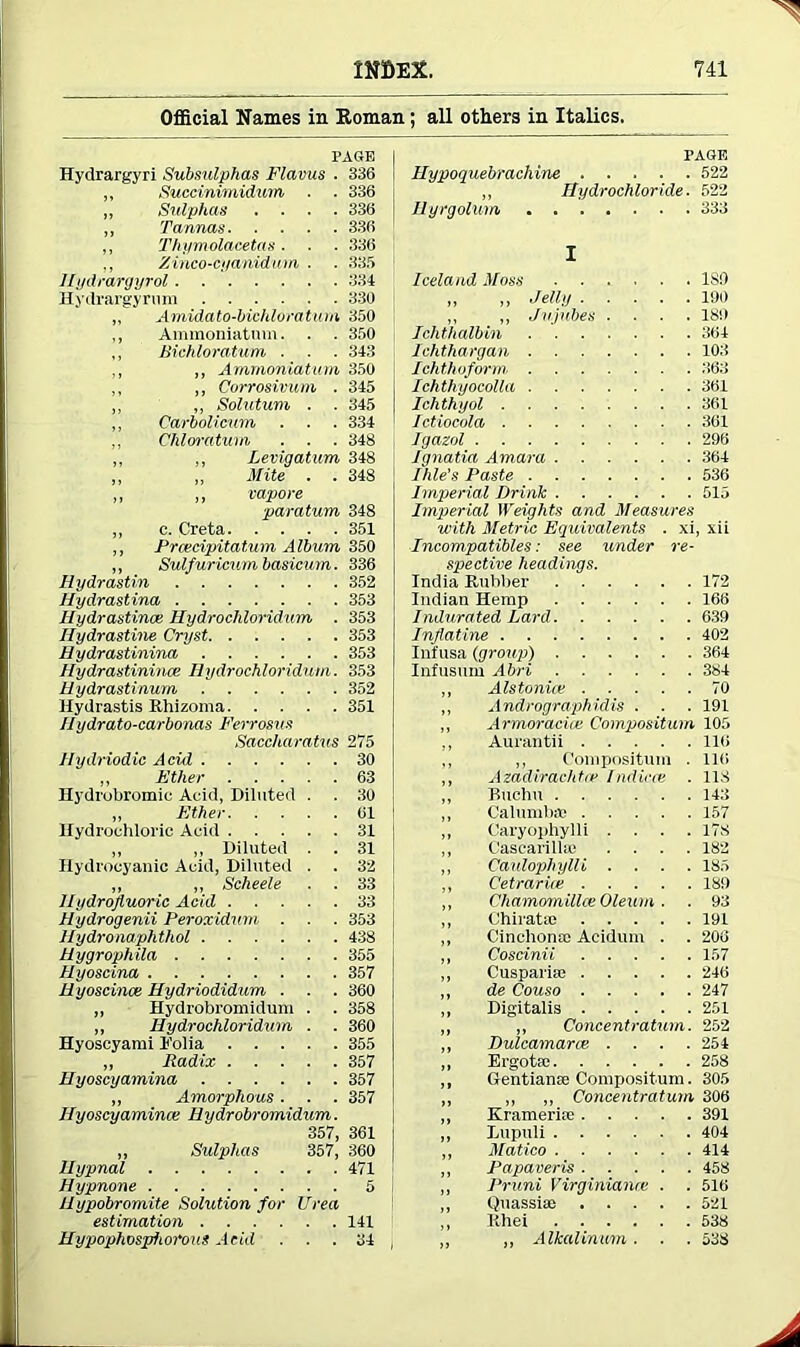 Official Names in Roman; all others in Italics. PAGE Hydrargyri Subsulphas Flamis . 336 ,, Succinimidum . . 336 ,, Sulphas .... 336 ,, Tamms 336 „ Thymolacetas. . . 336 Zinco-cyanidum ■ ■ 335 Ilydrargyrol 334 Hydrargyrum 330 ,, Amidato-bichloratum 350 ,, Ammoniatum. . . 350 ,, Bichloratum . . . 343 ,, „ Ammoniatum 350 „ ,, Corrosivum . 345 ,, ,, Solutum . . 345 ,, Carbolicum . . . 334 ,, CMoratum . . . 348 ,, ,, Levigatum 348 „ „ Mite . . 348 i, ,, vapore paratum 348 ,, c. Creta 351 ,, Prcecipitatum A Ibum 350 „ Sulfuricum basicum. 336 Hydrastin 352 Hydrastina 353 Hydrastince Hydrochloridum . 353 Hydrastine Cryst 353 Hydrastinina 353 Hydrastinina: Hydrochloridum. 353 Hydrastinurn 352 Hydrastis Rhizoma 351 Ilydrato-carbonas Ferrosus Saccharatus 275 Hydriodic Acid 30 ,, Ether 63 Hydrobromic Acid, Diluted . . 30 „ Ether 61 Hydrochloric Acid 31 „ „ Diluted . . 31 Hydrocyanic Acid, Diluted . . 32 „ „ Scheele . . 33 Hydrojium'ic Acid 33 Hydrogenii Peroxidum . . . 353 Hydronaphthol 438 Hygrophila 355 Hyoscina 357 Hyoscince Hydriodidum . . . 360 „ Hydrobromidum . . 358 „ Hydrochloridum . . 360 Hyoscyami I’olia 355 „ Radix 357 Hyoscyamina 357 „ Amorphous. . . 357 Hyoscyamina! Hydrobromidum. 357, 361 „ Sulphas 357, 360 Uypnal 471 Hypnone 5 llypobromite Solution for Urea estimation 141 Hypophospiiorous Acid ... 34 PAGE Hypoquebracliine 522 ,, Hydrochloride. 522 Hyrgolum 333 I Iceland Moss ISO ,, ,, Jelly 190 ,, ,, Jujubes .... 189 Ichthalbin 364 Ichthargan 103 Ichthoform 363 Ichthyocolla 361 Ichthyol 361 Ictiocola 361 Igazol 296 Ignatia Amara 364 Ihle’s Paste 536 Imperial Drink 515 Imperial Weights and Measures with Metric Equivalents . xi, xii Incompatibles: see under re- spective headings. India Rubber 172 Indian Hemp 166 Indurated Lard 639 Inflatine 402 Infusa (group) 364 Infusum Abri 384 Alstonice 70 Andrographidis . . . 191 Armoradce Composition 105 Aurantii 116 ,, Compositum . 116 Azadirachtce Indiece . 118 Buchn 143 Calumbac 157 Caryophylli .... 178 Cascarilla) .... 182 Caulophylli .... 185 Cetrarice 189 Chamomillce Oleum . . 93 Chiratm 191 Cinchona! Acidum . . 200 Cosdnii 157 Cuspariai 246 de Couso 247 Digitalis 251 ,, Concentration. 252 Dulcamarce .... 254 Ergotie 258 Gentianae Compositum. 305 ,, ,, Concentratum 306 Krameriae 391 Dupuli 404 Matico 414 Papaveris 458 Pruni Virginianre . . 516 Quassiao 521 Rhei 538 ,, Alkalinum . . . 538