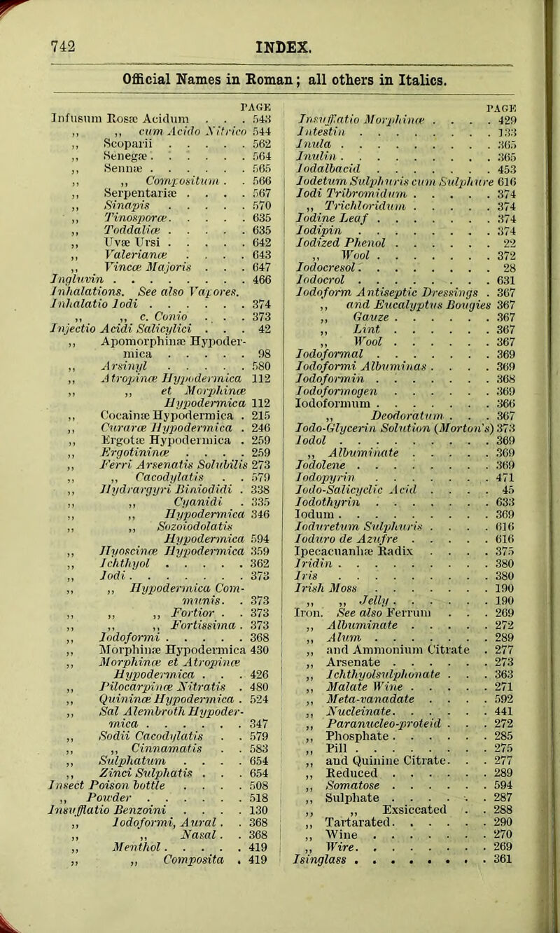 Official Names in Homan; all others in Italics. PAGE Infusum Itosa; Acidum . . . 543 ,, „ cum Acido Xitrico 544 ,, Scoparii 562 ,, .Senega' 564 „ Sennae 565 „ „ Compositum. . 566 ,, Serpentarite .... 567 ,, Sinapis 570 „ Tinosporat 635 ,, Toddalice 635 ,, TJvae Ursi 642 „ Valeriance .... 643 „ Vincce Majoris . . . 647 Ingluvin . . 466 inhalations. See also Vapores. inhalatio lodi 374 ,, „ c. Conio . . . 373 Injectio Acidi Salicylici ... 42 „ Apomorphinae Hypoder- mica !)8 ,, Arsinyl 580 A tropince Hypodennica 112 „ et Morpldnce liypodermica 112 CoeainfeHypodermica . 215 Curaree Hypodennica . 246 Krgotie Hypodennica . 259 „ Ergotinince .... 259 ,, Ferri Arsenatis Solnbilis 273 „ „ Cacodylatis . . 579 ,, Uydrargyri Mniodidi . 338 ,, „ Cyanidi . 335 ,, „ liypodermica 346 „ „ Sozoiodolatis Hypodennica 594 ,, Ilyoscince liypodermica 359 „ lchthyol 362 „ Jodi 373 „ ,, liypodermica Com- munis. . 373 ,, ,, ,, Fortior . . 373 ,, ,, „ Fortissima. .373 ,, Jodofonni 368 ,, Morphinse Hypodennica 430 ,, Morphince et Atropines Hypodennica . . . 426 ,, Pilocarpince Nitratis . 480 ,, Quinince Hypodennica . 524 ,, Sal A lem bro th Hypoder- mica 347 „ Sodii Cacodylatis ■ ■ 579 ,, „ Cinnamatis . . 583 „ Sulphatum .... 654 ,, Zinci Siilphatis . . . 654 Insect Poison bottle .... 508 ,, Powder 518 Jnsvfflatio Benzoini .... 130 „ lodoformi, Aural. . 368 ,, ,, Hasal. . 368 ,, Menthol 419 „ ,, Composita . 419 PAGE Jnsvfflatio Morphince .... 429 Jntestin 133 inula 365 Inulm 365 Jodalbacid 453 iudetum Sulphnris cum Sulphure 616 lodi Tribromidum 374 „ Trichloridum 374 iodine Leaf 374 Jodipin 374 Iodized Phenol 22 „ Wool 372 iodocresol.' 28 lodocrol 631 iodoform Antiseptic Dressings . 367 „ and Eucalyptus Bougies 367 „ Gauze 367 ,, Lint 367 „ Mrool 367 Jodoformal 369 lodoformi Albuminas .... 369 Jodofoi-min 368 iodoformogen 369 Iodofonnum 366 „ Deodoratum . . . 367 Iodo-Glycerin Solution (Morton's) 373 lodol 369 „ Albuminate 369 iodolene 369 iodopyrin 471 Iodo-Salicydic Acid .... 45 Iodothyrin 633 Iodum 369 iodnretum Sidphuris . . . .616 ioduro de Azufre 616 Ipecacuanha- Kadix .... 375 iridin 380 Iris 380 Irish Moss 190 „ „ Jelly 190 Iron. See also Ferrum . . . 209 „ Albuminate 272 ,, Alum 289 ,, and Ammonium Citrate . 277 ,, Arsenate 273 ,, Ichthyolsidphonate . . . 363 „ Malate Wine 271 ,, Meta-vanadate .... 592 „ Kucleinate 441 „ Paranucleo-proteid . . . 272 ,, Phosphate 285 „ Pill 275 „ aud Quinine Citrate. . . 277 ,, Keduced 289 ,, Somatose 594 „ Sulphate ...... 287 ,, „ Exsiccated . . 288 „ Tartarated 290 ,, Wine 270 „ Wire 269 Isinglass 361