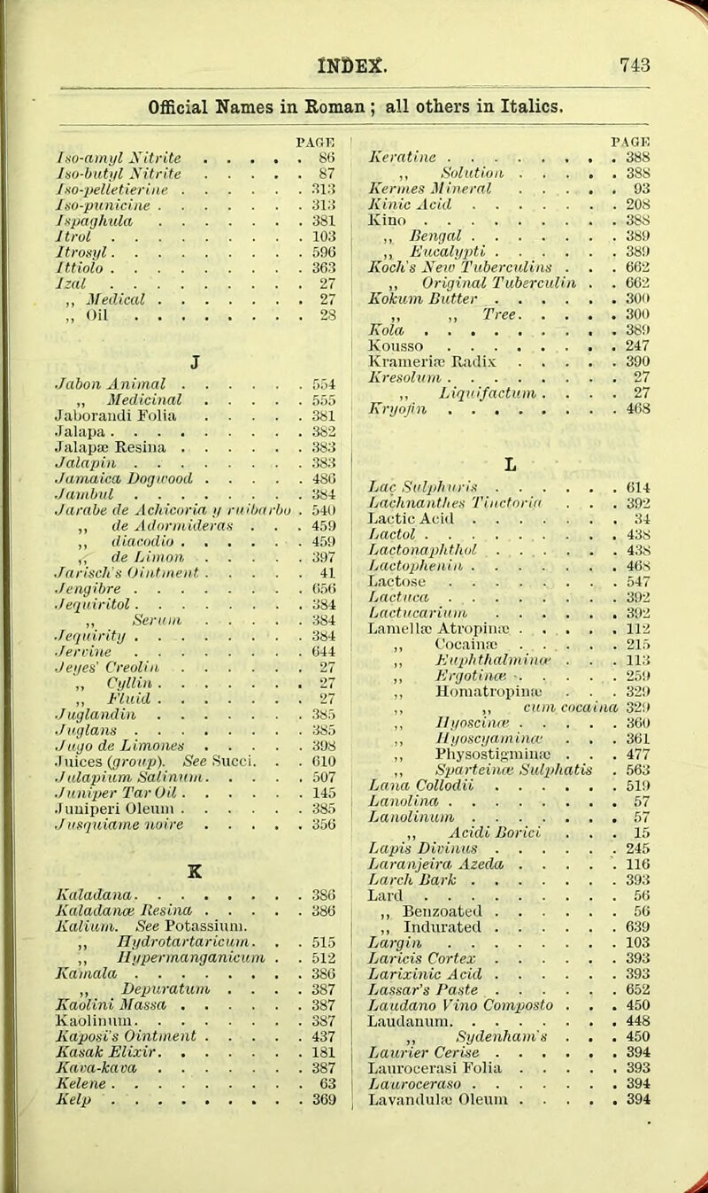 Official Names in Roman ; all others in Italics. Iso-amyl Nitrite PAGE . . 86 Iso-butyl Nitrite . . 87 fso'-pelletierine .... . . 313 Iso-punicine . . 313 fspaghula . . 381 It rot . . 103 It rosyl . . 596 Ittiolo . . 363 5jail . . 27 ,, Medical . . 27 „ Oil . . 28 J Jabon Animal .... . . 554 ,, Medicinal Jaborandi Folia . . 555 . . 381 Jalapa . . 382 Jalapa; Resina .... . . 383 Jalapin . . 383 ■Jamaica Dogwood, . . . . 486 Jambul . . 384 Jarabe de Achicoria // ruiba 'bo . 540 ,, de Adormideras . . . 459 ,, diacodio .... . . 450 ^ de Liman . . 397 Jarisch's Ointment . . . 41 Jengibre . 056 ,/equ iritol . . 384 ,, Serum . . 384 Jequirity . . 384 Jervine . . 644 J eyes' Creolin .... . . 27 „ Cyllin 27 ,, Fluid 27 ■Juglandin . . 385 Juglans . . 385 J ago de L imones . . 398 .1 uices {group). See Succi. . . 610 Julapium Salinum. . ■ . . 507 Juniper Tar Oil.... . . 145 .Tuniperi Oleum .... . . 385 Jusquiame noire . . 356 X Kaladana Kaladanat Resina . . . . . 386 Kalium. See Potassium. „ Hydrotartaricum. . . 515 „ Ilypermanganieum Kamala . . 512 ,, Depuratum . . . 387 Kaolini Massa .... . . 387 Kaolinum . . 387 Kaposi's Ointment . . . . . 437 Kasak Elixir . . 181 Kam-kava . . 387 Kelene . . 63 Kelp I’AUli Kemtine 388 ,, Solution 38S Rennes Mineral 93 Kinic Acid 208 Kino 388 ,, Bengal 389 „ Eucalypti 389 Koch's New Tuberculins . . . 662 „ Original Tuberculin . . 662 Kokum Butter 309 ,, „ Tree 300 Kola 389 Kousso 247 Kramerise Radix 390 Kresohim 27 ,, Liqu if actum .... 27 Kryojin 468 I Lac Sulpharis 614 Lachnanthes Tinctoria . . . 392 Lactic Acid 34 Lactol 438 Lactonaphthol 438 Lactophenin 468 Lactose 547 Lactuca . 392 Lactucarium 392 Lamella; Atrophia; 112 „ Cocaina; 215 ,, Euphthalmimr . . . 113 ,, Ergot inas 259 „ Homatropina; . . . 329 „ „ cum cocaina 329 ,, Ilyoscinm 360 „ llyoscyamincc . . . 301 ,, Physostigiuina; . . . 477 ,, SparteincK Sulphatis . 563 Lana Collodii 519 Lanolina 57 Lanolinum 57 „ Acidi Borici . . . 15 Lapis Divinus 245 Laranjeira Azeda ..... 116 Larch Bark 393 Lard 56 „ Benzoated 56 „ Indurated 639 Largin 103 Laricis Cortex 393 Larixinic Acid 393 Lassar’s Baste 652 Laudano Vino Composto . . . 450 Laudanum 448 „ Sydenham's . . . 450 Laurier Cerise 394 Laurocerasi Folia 393 Lauroceraso 394 Lavandula; Oleum 394