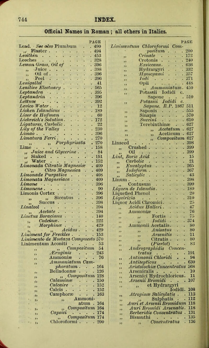 Official Names in Homan ; all others in Italics. page Lead. See also Plumbum . . 490 ,f Plaster 494 Leoithin 453 Leeches 328 Lemon Grass, Oil of ... . 396 „ Juice 398 „ Oil of 396 „ Peel 396 Lenigallol 41 Lenitive Electuary 565 Leptandra 395 Leptandrin 396 Lettuce . • . • 392 Letrico Water 12 Lichen Islandicus 189 Licor de Hoffman 60 Liebreich’s Solution 172 Ligatures, Carbolic 22 Lily of the Valley 230 Limao 396 Limatura Ferri 270 „ „ Porphyrisata . 270 Lime 158 „ Juice and Glycerine ... 84 ,, Slaked 161 „ Water 152 Limonada Citratis Magnesia; . 409 „ Citro Magnesica . . 409 Limonade Purgative .... 408 Limonata Magnesiaca .... 409 Limone 396 Limonene 90 Limonis Cortex 396 „ „ Siccatus . . . 396 ,, Succus 398 Linalool 394 „ Acetate 394 Linctus Bor acinus 140 ,, Codeince 222 ,, Morphines 429 ,, „ Acidus. . . 429 L iniment for Freckles . . . . 153 Linimento de Mostaza Compuesto 570 Linimentum Aconiti .... 53 ,, ,, Compositum 54 ,, jErugvnis . . . 243 „ Ammoniac ... 76 „ Ammoniatum Cam- phoratum ■ . . 164 „ Belladonna; . . . 126 „ „ Compositum 128 Calaminai ■ . . 150 ,, Calcaire .... 152 „ Calcis 152 „ Camphors; . . . 163 ,, ,, Ammoni- atum . 164 ,, „ Compositum 164 ,, Capsid .... 174 ,, „ Compositum 174 ,, Chloroformi . . . 200 PAGE Linimentum Chloroformi Com- positum . . . 200 ,, Crinale .... 172 ,, Crotonis .... 240 „ Exsiccans. . . . 636 ,, Hydrargyri . . . 332 „ Jlyoscyami . . . 357 ,, lodi 371 ,, Opii 448 ,, „ Ammoniatum. 450 „ Potassii Iodidi c. Sapone . . . 510 „ Potassii Iodidi c. Sapone. B.P. 1867 511 „ Saponis .... 555 ,, Sinapis .... 570 „ Sucdni .... 610 ,, Terebinthinse . . 627 „ ,, Acetatum . 627 „ ,, Aceticum . 627 „ „ Compositum 627 Linseed 398 „ Crushed 399 „ Oil 399 Lint, Boric Acid , 15 „ Carbolic 21 „ Eucalyptus 265 ,, Iodoform 367 „ Salicylic 43 Linum 398 „ Contusum 399 Liguen de Islandia ISO Liquefied Phenol 20 Liquirizia 310 Liquor Acidi Chromici. . . . 25 ,, Acidus Ualteri.... 47 ,, Auimoniie 76 ,, Fortis . . . 75 „ Iodidi ■ . . 374 Ammonii Acetatis. . . 80 „ Anisatus . . 80 ,, Arsenitis ■ ■ 11 „ Citratis ... 80 „ (Pierlot) . . S3 Andrographidis Concen- tratus 191 Antimonii Chloridi , . 94 Antisepticus .... 630 Aristolochias Concentratus 568 Arsenicaiis 10 Arsenici Hydrochloricus. 11 Arsenii Bromidi . . . 107 „ et Hydrargyri Iodidi. 108 Atropince Salicylatis . . 113 ,, Sulphatis . . 112 Auri et ArseniiBromidum 118 Auri Bromidi Arsenatis. 118 Berberidis Concentratus ■ 131 Bismuthi 135 „ Concentratus ■ 136