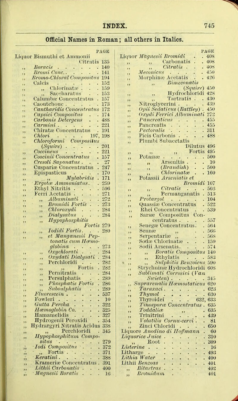 Official Names in Homan; all others in Italics. PAGE Liquor Bismuthi et Ammonii Citratis 135 ,, Boracis 140 ,, Bromi Cone 141 ,, Bromo-Chloral Compositus 104 ,, Oalcis 152 ,, „ Chlorinate ■ ■ ■ 159 ,, ,, Sacehaffiatus . . 153 ,, Calumb® Concentratus . 157 ,, Caoutchouc 173 ,, Cantharidis Concentratus 172 ,, Capsici Compositus . . 174 ,, Carbonis Detergens . . 488 ,, Carmini 221 ,, C'hiratie Concentratus . 191 ,, Chlori .... 197, 193 „ Chloroformi Compositus (Squire) 201 ,, Coccineus 221 ,, Coscinii Concentratus . 157 „ Cresoli Saponatus ... 27 ,, Cusparia) Concentratus . 247 ,, Epispasticus .... 170 ,, „ Mylabridis . 171 ,, Ergotce Ammoniatus. . 259 ,, Ethyl Nitritis .... 596 „ Ferri Acetatis .... 271 ,, ,, Albuminati . . . 272 ,, ,, Bromidi Fortis . . 273 ,, ,, Chloroxydi . ■ . 284 ,, ,, Hialysatus ■ . . 284 ,, „ Ilypop/iosphitis Fortis 279 ,, „ Iodidi Fortis ■ . . 280 ,, ,, et Manganesii Pep- tonatis cum 11crmo- glob ina .... 273 ,, ,, Oxychlorati . . . 284 ,, ,, Oxydati Dialysati . 284 ,, „ Perchloridi . . . 282 ,, „ „ Fortis . 282 ,, „ Pernitratis . . . 284 ,, ,, Persulphatis . . 289 ,, „ Phosphatis Fortis . 286 ,, ,, Subsulphatis . . 289 ,, Fluorescein 537 „ Fowleri 10 ,, Gutta Percha .... 322 ,, Hcemoglobin Co. . . . 325 ,, Hamamelidis .... 327 ,, Hydrogenii Peroxidi . 354 ,, HydrargyriNitratis Acidus 338 „ „ Perchloridi . 345 ,, Ilypophosphitum Compo- situs 279 „ Iodi Compiositns ... 372 „ ,, Fortis 371 „ Keratini 388 ,, Kramerise Concentratus . 391 ,, Lithii Carbonatis . ■ . 400 „ Magnesii Boratis ... 16 PAGE Liquor Mtignesii Bromidi . . 408 ,, „ Carbonatis . . 408 „ ,, Citratis . . . 408 ,, Meconicus 450 ,, Morpliimo Acetatis . . 426 ,, „ Bimeconatis (Squire) 450 „ ,, Hyd'rochloridi 428 ,, ,, Tartratis . . 430 „ Jiitroglycerini .... 439 ,, Opii Sedativus (Battley) . 450 ,, Oxydi Ferrici Albuminati 272 ,, Pancreaticus .... 455 „ Pancreatis 455 ,, Pectoralis 311 „ Picis Carbonis .... 488 ,, Plumbi Subaeetatis Dilutus 496 „ „ ,, Fortis 495 ,, Potassic 500 ,, „ Arsenitis ... 10 ,, ,, (Brandish) . . 500 „ ,, Chlorinatce . . 160 ,, Potassii Arseniatis et Bromidi 107 „ Citratis . . . 508 ,, „ Permanganatis . 513 ,, Protargol 104 ,, Quassiac Concentratus . 522 ,, Khei Concentratus . . 539 ,, Sarsae Compositus Con- centratus .... 557 „ Senegfe Concentratus. . 564 „ Senna; ,, . . 566 ,, Serpentarise ,, . . 568 ,, Sadie Chlorinate . . . 159 ,, Sodii Arsenatis. . . . 574 ,, ,, Boratis Compositus 140 ,, „ Ethylatis . . . 583 • ,, ,, Sulphitis Benzoicus 590 ,, Strychnime Hydrochloridi 608 ,, Sublimati Corrosioi (Van Su’ieten) 345 ,, Suprarenalis Hcemostaticus 62o ,, Taraxaci 623 ,, Thymol ...... 630 ,, Thyroidei . . . 632, 633 ,, Tinosporce Concentratus . 635 ,, Toddalice ,, . 635 ,, Trinitrini 439 ,, Volatilis Cornu-cervi . . 81 ,, Zinci Chloridi .... 650 Liquore Anodino di Hoffmann . 60 Liquorice Juice 310 „ Hoot 309 Listerine 16 Litharge 493 Lithia Water 400 Lithii Benzoas 401 „ Bitartras . . . 402 ,, Bromidum . 401