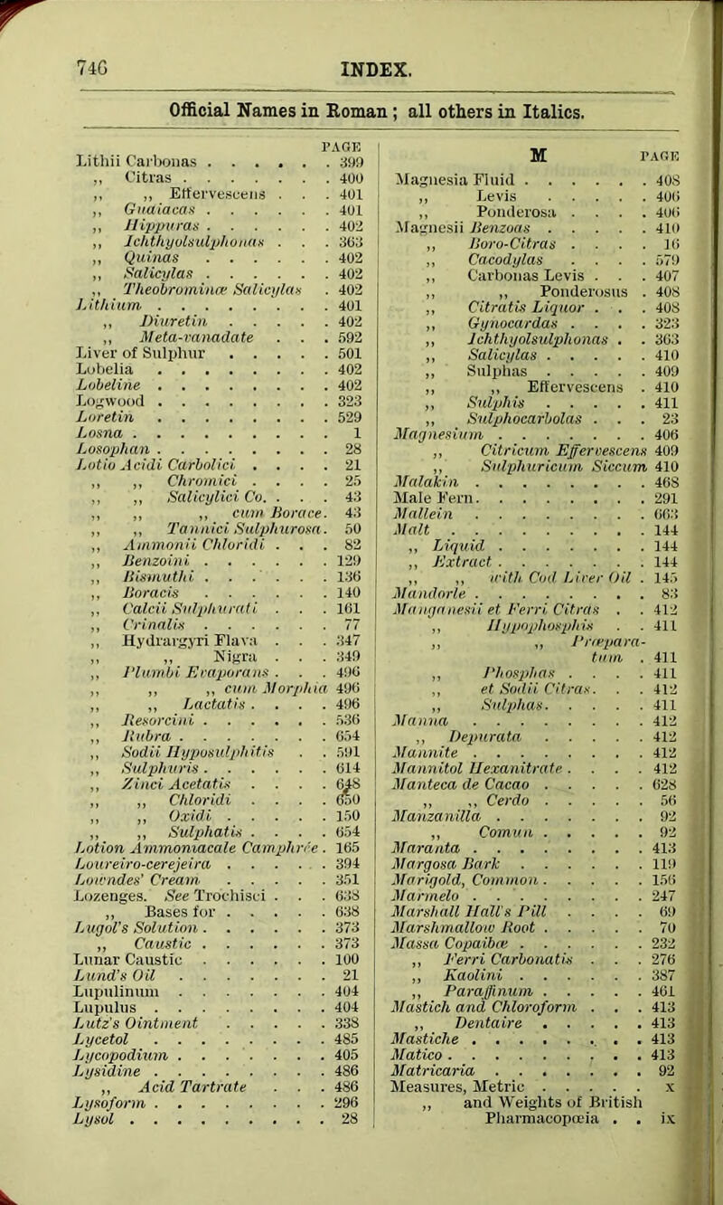 Official Names in Roman ; all others in Italics. PAGE Litllii Carbonas 399 „ Citras 400 ,, „ Etfervescens . . . 401 ,, Guaiacas 401 ,, Hippuras 402 „ Ichthyolsulphonas . . . 3(53 „ Quinas 402 „ Salieylas 402 ,, Theobrominev Salieylas . 402 Lithium 401 „ Diuretin 402 ,, Meta-vanadate . . . 592 Liver of Sulphur 501 Lobelia 402 Lobeline 402 Logwood 323 Loretin 529 Losna 1 Losophan 28 J.otio Acidi Carbolic), .... 21 ,, ,, Chromici .... 25 ,, „ Salicylici Co. . . . 43 „ ,, ,, cum Horace. 43 ,, ,, Tanniai Sulphurosa. 50 ,, Ammonii Chloridi ... 82 ,, Benzoini 129 ,, Bismuth i . . . . . .136 ,, Boracis 140 ,, Calcii Snlphurati . . . 1(51 ,, Crinalis 77 „ Hydrargyri Elava . . . 347 „ „ Nigra . . . 349 „ PIambi Ecaporans . . . 496 ,, „ ,, cum Morphia 496 ,, „ Lactatis.... 4516 ,, Besorcini 536 ,, B libra 654 ,, Sodii Byposulphitis . . 591 ,, Sulphuris 614 ,, Zinci Acetatis .... 648 „ ,, Chloridi .... 6o0 „ ,, Oxidi 150 „ „ Sulphatis .... 654 Lotion Ammoniacale Camphrie . 165 Loureiro-cerejeira 394 Lowndes’ Cream 351 Lozenges. See Trochisei . . . 638 ,, Bases for 638 Lugol's Solution 373 „ Caustic 373 Lunar Caustic 100 Lund’s Oil 21 Lupulinum 404 Lupulus 404 Lutz's Ointment 338 Lycetol 485 Lycopodium 405 Ltjsidine 486 ,, Acid Tartrate . . . 486 Lijsoform 296 Lysol 28 M PAGE Magnesia Fluid 408 „ Levis 406 ,, Ponderosa .... 400 Magnesii Benzoas 410 „ Boro-Citras .... 16 „ Cacodylas .... 579 ,, Carbonas Levis . . . 407 ,, ,, Ponderosus . 408 „ Citratis Liquor . . . 408 ,, Gynocardas .... 323 „ Jchthyolsulphonas . . 363 ,, Salieylas 410 „ Sulphas 409 ,, ,, Eflervescens . 410 ,, Sulphis 411 „ Sulphocarbolas ... 23 Magnesium 406 ,, Citricum Effervescens 409 ,, Sulphuricum Siccum 410 Malakin 468 Male Fern 291 Mullein 063 Malt 144 „ Liquid 144 „ Extract 144 ,, „ with Cod Liver Oil . 145 Mandorle 83 Manganesii et Ferri Citras . . 412 „ Ilypopliosphis . . 411 „ ,, Prcepara- tum . 411 „ Phosphas .... 411 ,, et Sodii Citras. . . 412 „ Sulphas 411 Manna 412 2 ,, Depurata 412 . Mannite 412 Mannitol Uexanitrate .... 412 Manteca de Cacao 628 „ ,, Cerdo 56 Manzanilla 92 J ,, Comum 92 j Maranta 413 Margosa Bark 119 | Marigold, Common 156 1 Marmelo 247 I Marshall Hall's Pill .... 69 7 Marshmallow Boot 7o Massa Copaibat 232 „ Eerri Carbonatis . . . 276 ,, Kaolini 387 ■ „ Paraffmum 461 Mastich and Chloroform . . . 413 ,, Dentaire 413 tj Mastiche . 413 j Matico 413 f] Matricaria 92 Measures, Metric x .j and Weights of British Pharmacopoeia . . ix