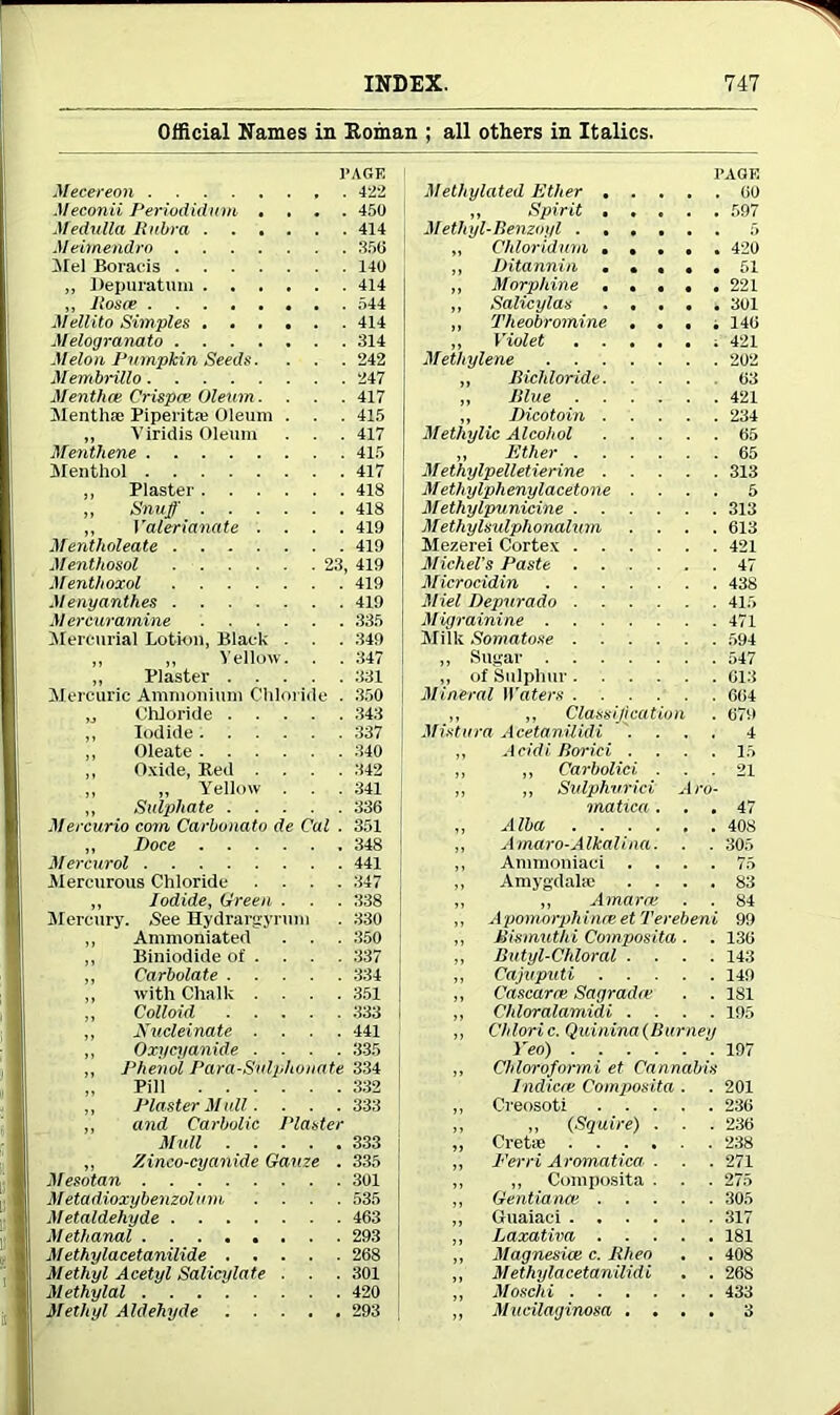 Official Names in Homan ; all others in Italics. PAGE PAGE Mecereon . 422 Methylated Ether 00 Meconii Periodidum • . • . 450 „ Spirit , . 597 Medulla Rubra 414 Methyl-Benzoyl M eimend.ro 356 „ Chloridum 420 Mel Boracis 140 ,, Ditannin . ... . 51 ,, Depuratum 414 „ Morphine 221 „ Boste Mellito Simples 544 „ Salicylas 301 414 ,, Theobromine • • • ; 140 Melogranato 314 „ Violet Methylene 421 Melon Pumpkin Seeds. . . . 242 202 Membrillo 247 „ Bichloride. ... 03 Menthce Crispce Oleum. 417 „ Blue 421 Menthse Piperita; Oleum . 415 „ Dicotoin Methylic Alcohol 234 „ Viridis Oleum . . 417 65 Menthene 415 „ Ether Methylpelletierine 65 Menthol 417 313 ,, Plaster 418 Methylphenylacetone . 5 ,, Snuff 418 Methylpunicine 313 ,, Valerianate . . . . Mentholeate 419 Methylsulphonalum . 613 419 Mezerei Cortex 421 Menthosol 23 419 Michel's Paste 47 Menthoxol 419 Microcidin 438 Menyanthes 419 Miel Depur ado 415 Mer cur amine 335 Migrainine 471 Mercurial Lotion, Black . 349 Milk Somatose ,, ,, Yellow. 347 ,, Sugar 547 ,, Plaster 331 „ of Sulphur Mineral Waters 013 Mercuric Ammonium Chloride . 350 664 „ Chloride 343 ,, ,, Classification Mistura AcetanUidi . 079 ,, Iodide 337 4 ,, Oleate 340 „ Acidi Borici . . . . 15 ,, Oxide, Red . . . . 342 „ „ Carbolici . . . 21 ,, „ Yellow . . . 341 ,, ,, Sulphurici Aro- ,, Sulphate Mercurio com Carbonate de Cal . 336 matica. . . 47 351 ,, Alba 408 ,, Doce 348 ,, Amaro-Alkali na. ■ . 305 Mer cur ol 441 ,, Animoniaci . 75 Mercurous Chloride .... 347 ,, Amygdalae . . . . 83 ,, Iodide, Green . 338 ,, „ Amarce . . 84 Mercury. See Hydrargyrum 330 ,, Apomorphince et Terebeni 99 ,, Ammoniated .350 ,, Bismuthi Composita . 136 ,, Biniodide of .... 337 ,, Butyl-Chloral . . . . 143 „ Carbolate 334 ,, Cajuputi 149 ,, with Chalk .... 351 ,, Cascarre Sagradre . . 181 ,, Colloid ,, Chloralamidi . . . . 195 ,, Nucleinate . 441 ,, Chloric. Quinina(Burney ,, Oxucyanide . 335 Yeo) 197 ,, Phenol Para-Sulphonate 334 ,, Chloroformi et Cannabis Pill Tndicre Composita . . 201 ,, Plaster Mull. . . . 333 ,, Creosoti 236 ,, and Carbolic Plaster ,, „ (Squire) . . . „ Cretse 236 Mull 333 238 ,. Zinco-cyanide Gauze . 335 „ Ferri Aromatica . . . 271 Mesotan 301 ,, ,, Composita . ,, Gentiance 275 Metadioxy benzolum . 535 305 Metaldehyde 463 ,, Guaiaci 317 Methanol 293 ,, Laxativa 181 M ethylacetanilide 268 ,, Magnesite c. Rheo . . 408 Methyl Acetyl Salicylate . . 301 „ M ethylacetanilidi . . 268 Methylal 420 ,, Moschi 433 Methyl Aldehyde ..... 293 ,, Mitcilaginosa . . . . 3
