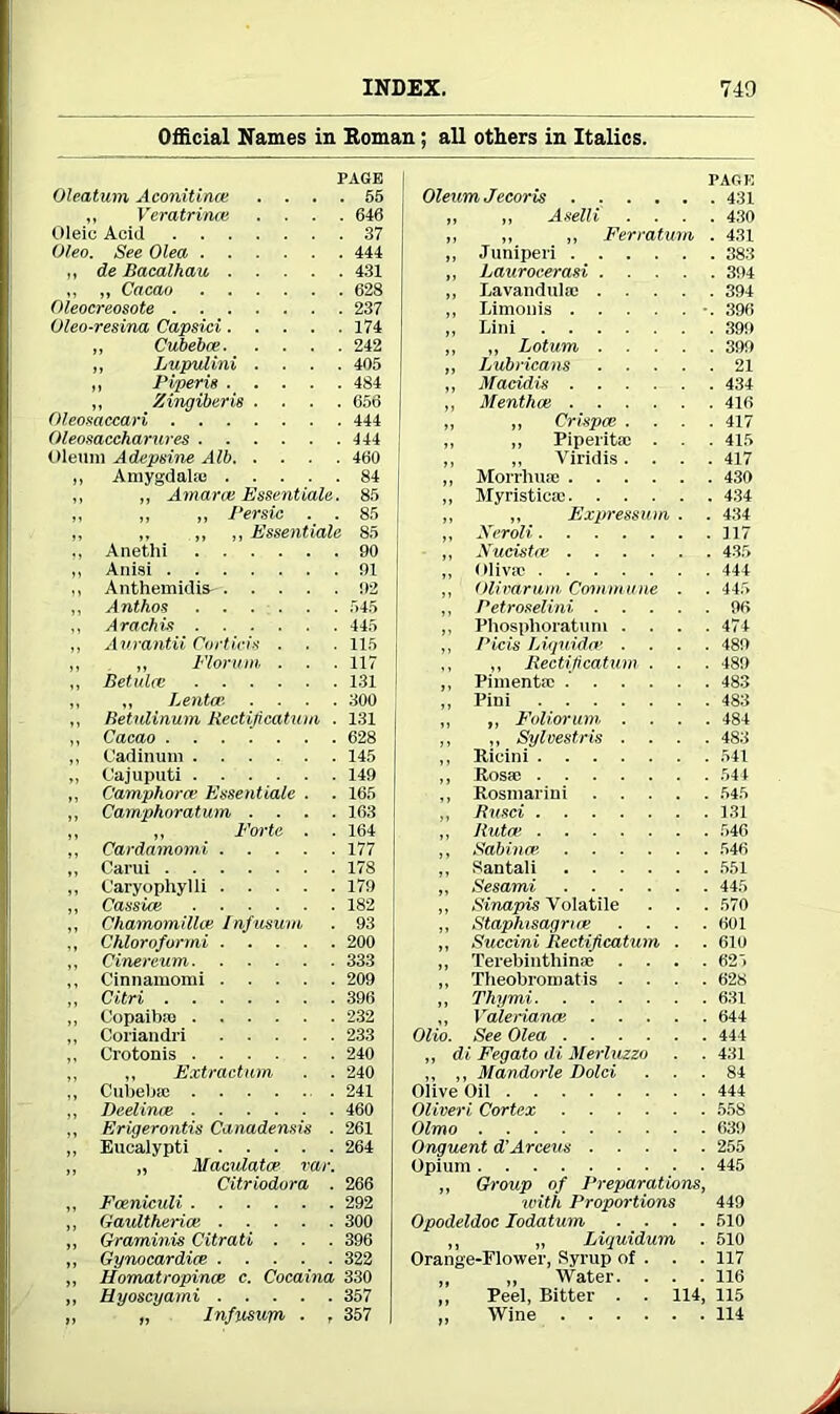 Official Names in Roman; all otters in Italics. PAGE Olcatum Aconitines .... 55 „ Veratrinee .... 646 Oleic Aciii 37 Oleo. See Olea 444 ,, de Bacalhau 431 ,, „ Cacao 628 Oleocreosote 237 Oleo-resina Capsid 174 ,, Cubebce 242 ,, Lupulini .... 405 ,, Piperis . . . . . 484 ,, Zingiber is .... 656 Oleosaccari 444 Oleosaccharures 444 Oleum Adepsine Alb 460 „ Amygdala; 84 „ „ Amarai Essentials. 85 ,, ,, „ Persic . . 85 ,, ,. ,, ,, Essentials 85 ,, Anethi 90 ,, Anisi 91 ,, Anthemidis- 92 ,, Anthos 545 ,, Arachis 445 ,, Aurantii Corticvs . . . 115 ,, „ Florum . . .117 ,, Betulee 131 ,, „ Lentoe- .... 300 ,, Betulinum Rectification . 131 ,, Cacao 628 ,, Cadinum 145 „ Cajuputi 149 ,, Camphora; Essentialc . . 165 „ Camphoratum .... 163 „ ,, Forte . . 164 ,, Cardamomi 177 „ Carui 178 „ C'aryophylli 179 ,, Cassia! 182 ,, Chamomillce Infusum . 93 ,, Chloroformi 200 ,, Cinercum 333 ,, Cinnamomi 209 „ Citri 396 ,, Copaiba; 232 „ Coriandri 233 ,, Crotonis 240 „ ,, Extraction . . 240 ,, Cubebse 241 ,, Deelince 460 ,, Erigerontis Canadensis . 261 „ Eucalypti 264 ,, „ Maculates var. Citriodora . 266 ,, Foeniculi 292 ,, Gaultherice 300 „ Graminis Citrati . . . 396 „ Gynocardice 322 ,, Homatropince c. Cocaina 330 ,, Hyoscyami 357 ,, „ Infusurn . , 357 PAGE Oleum Jecoris 431 „ „ Aselli .... 430 ,, ,, „ Ferratum . 431 „ Juniperi 383 ,, Laurocerasi 394 „ Lavandula; 394 „ Limonis •. 396 „ Lini 399 „ „ Lotum 399 ,, Lubricans 21 ,, Macidis 434 „ Menthce 416 „ ,, Crispce .... 417 „ „ Piperita; . . . 415 ,, „ Viridis .... 417 ,, Morrhuse 430 ,, Myristicae 434 „ ,, Expression . . 434 „ Xeroli 117 „ Xucistce 435 „ Oliva; 444 „ Olivarum, Commune . . 445 ,, Petroselini 96 ,, Phosphoratum . . . .474 ,, Picis Liquidm .... 489 „ Rectification . . . 489 ,, Pimenta; 483 „ Pini 483 ,, ,, Foliar urn, .... 484 „ „ Sylcestris .... 483 „ Ricini 541 „ Rosa; 544 ,, Rosmarini 545 ,, Rusci 131 ,, Rutm 546 ,, Sabince 546 ,, Santali 551 ,, Sesami 445 „ Sinapis Volatile . . . 570 „ Staphisagruse .... 601 ,, Succini Rectification . . 610 ,, Terebinthinse .... 625 „ Theobroroatis .... 628 „ Thy mi 631 ,, Valerianai 644 Olio. See Olea 444 „ di Fegato di Merluzzo . . 431 ,, ,, Mandorle Bold ... 84 Olive Oil 444 Oliveri Cortex 558 Olmo 639 Onguent d'Arceus 255 Opium 445 ,, Group of Preparations, with Proportions 449 Opodeldoc Iodatum .... 510 „ „ Liquidum . 510 Orange-Flower, Syrup of . . . 117 „ „ Water. . . . 116 „ Peel, Bitter . . 114, 115 „ Wine 114