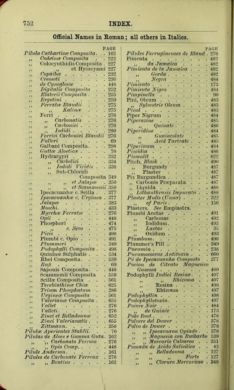 Official Names in Roman; all others in Italics. PAGE Pilula Catharticce Composita. . 162 ,, Codeinae Composita . . 222 ,, Colocynthidis Composita . 227 ,, ,, et Hyoscyami 227 „ Copaibre 232 ,, Creosnti 230 ,, de Cynoglosse .... 44S ,, Dig it alia Composita . . 252 ,, Elaterii Composita . . . 255 ,, Ergot ini 259 „ Ferrates Blaudii, . . . 275 „ ,, Kalina; . . . 275 ,, Fern 276 ,, „ Carbonatis . . . 276 ,, „ Carbonici .... 276 ,, „ Iodidi 280 ,, Ferrici Carbonici Blaudii 276 „ Fulleri 69 ,, Galbani Composita. . . 298 ,, Guttce Aloeticat .... 70 ,, Hydrargyri 332 ,, ,, Carbolici . . . 334 „ ,, Iodidi Viridis ■ . 338 „ ,, Sub-Chloridi Composita 349 „ „ ,, et Jalapa; . 350 ,, ,, ,, et Scammonii 350 ,, Ipecacuanhaj c. Scilla . . 377 ,, Ipecacuanha; c. Urginea . 377 „ Jalapa; 383 ,, Moschi 433 „ Myrrhce Ferratoe . . . 276 „ Opii 448 „ Phosphori 474 ,, ,, c. Sevo . . . 475 „ Fids 490 „ Plumbi c. Opio .... 491 ,, Plummeri 349 ,, Podophylli Composita . . 498 ,, Quininre Sulpliatis . . . 534 „ Rhei Composita. . . . 539 ,, Rufi 69 ,, Saponis Composita. . . 448 ,, Scammonii Composita . 559 „ Scillfe Composita . . . 561 ,, Terebinthince Chiat . . 625 ,, Trium Phosphatum . . 286 ,, Urginea; Composita ■ . 561 ,, Valerianae Composita . . 655 „ Vallet 276 „ Valleti 276 „ Zinci et Belladonna; . . 652 „ Zinci Valerianatis. . . 665 ,, Zittmann 350 Pilulce Aperientes Stahlii. . . 70 Pilulas de Aloes e Comma Guta. 162 „ •„ Carbonato Ferroso . 276 ,, „ Opio Comp 448 Pilule Anderson 161 Pilules de Carbonate Ferreux . 276 „ „ Bontius 162 PAGE Pilules Ferrugineuses de Blaud . 276 Pimenta 482 „ da Jamaica .... 482 Pimienta de la Jamaica . . . 482 „ Gorda 482 ,, Negra 484 Pimiento ........ 173 Pimisuta Nigra 484 Pimpinella ' 90 Pini, Oleom 483 „ Sylvestris Oleum .... 483 Pinol 483 Piper Nigrum 484 Piperazine 485 „ Quinate 486 Piperidine 484 „ Guaiacolate . . . 485 ,, Acid Tartrate . . . 485 Piperinum 484 Piscidia 486 Pisseulit 622 Pitch, Black 49u „ Burgundy 4S7 ,, Plaster 487 Pix Burgundica 487 „ Carbonis Pncparata . . . 487 ,, Liquida 48s ,, Lithanthrasis Oepurata . . 488 Plaster Mulls (Unna) .... 322 „ of Pans 156 Plasters. See Emplastra. Plumbi Acetas 491 „ Carbonas 492 ,, Iodidum 493 ,, Ladas 35 ,, Oxidum 493 Plumbum 490 Plummer’s Pill i 349 ! Pneurnin 238 Pneumococcus Antitoxin . . . 660 Po de Ipecacuanha Composto . 377 Pocion de Citrato Magnesico Gaseosa 409 Podophylli Indici liesina. . . 497 I „ „ llhizoma . . 497 J ,, Besina 498 ,, Rhizoma .... 497 Podophyllin 498 J Podophyllotoxin 497 Poivre Noir 484 „ de GuinAe 173 Poke Root 478 Polvere del Dower 37S Polvo de Dower 378 „ „ Ipecacuana Opiado . . 378 ,, „ Magnesia con Ricibarbo 539 „ „ Mercurio Calcareo . . 351 Pomada de Acido Salicilico . . 43 „ „ Belladonna . . . 127 ,, ,, „ Forte . 127 ,, „ Cloruro Mercurioso . 349