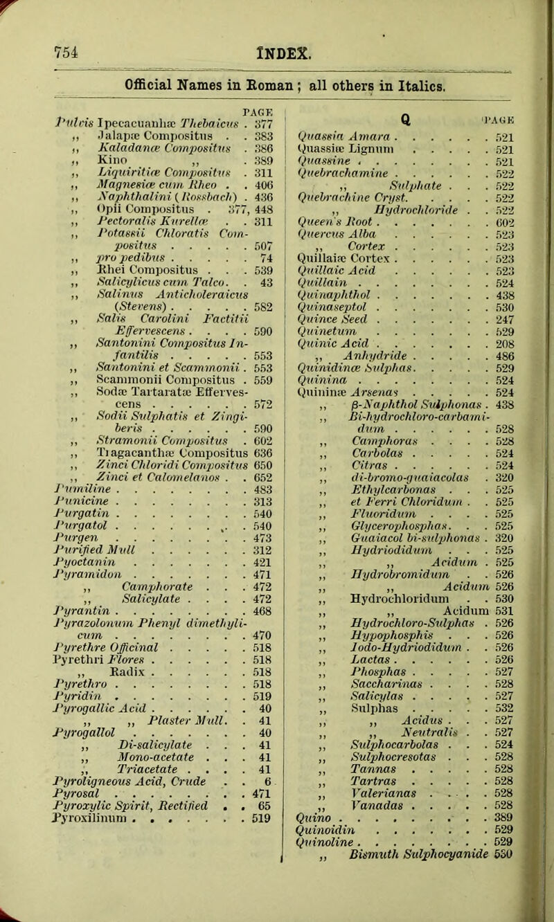 Official Names in Koman ; all others in Italics. PAGE Plltcis Ipecacuanha? Thebaicus . 377 „ .1 alap.%' Compositus . . 383 ,, Kaladame Compositns . 386 „ Kino „ . 389 ,, Liquiritire Compositns . 311 „ Magnesia cum. Rheo . . 406 ,, Xaphthalini (Rossbach) . 436 ,, Opii Compositns . 377, 448 „ Pectoral is Kurellat . .311 ,, Potassii Chloratis Com- positus 507 „ pro pedibus 74 „ Bhei Compositus . . . 539 ,, Salicylicus cnm Talco. . 43 ,, Salinus Anticholeraicus (Stevens) 582 „ Salis Carolini Factilii Effervescens .... 590 „ Santonini Compositus In- fantilis 553 „ Santonini et Scammonii . 553 „ Scammonii Compositus . 559 „ Soda; Tartaratse Efferves- cens 572 ,, Sodii Sulphatis et Zingi- beris 590 „ Stramonii Compositus . 602 „ Tiagacanthiu Compositus 636 ,, Zinci Chloridi Compositus 650 ,, Zinci et Calomelanos . . 652 Pumiline 483 Punicine 313 Purgatin 540 Purgatol ,. . 540 Purgen 473 Purified Mull 312 Pyoctanin 421 Pyramidon 471 „ Camphorate . . . 472 „ Salicylate .... 472 Pyrantin 468 1‘yrazolonum Phenyl dimethyli- cum 470 J'yrethre Officinal 518 Pyretlui Flores 518 „ Radix 518 Pyrethro 518 Pyridin 519 J'yrogallic Acid 40 „ „ Plaster Mull. . 41 Pyrogallol 40 „ Di-salicylate ... 41 „ Mono-acetate ... 41 ,, Triacetate .... 41 Pyroligneous Acid, Crude . . 6 Pyrosal 471 Pyroxylic Spirit, Rectified . , 65 Pyroxilinum 519 Q 'PAGE Quassia Amara 521 Quassia; Lignum 521 Quassine 521 Quebrachamine 522 „ Sulphate . . . 522 Quebrachine Cryst 522 „ Hydrochloride . . 522 Queens Root 602 Quercm Alba 523 „ Cortex 523 Quillaia; Cortex 523 Quillaic Acid 523 Quillain 524 Quinaphthol 438 Quinaseptol 530 Quince Seed 247 Quinetum 529 Quinic Acid 208 ,, Anhydride 486 Quinidince Sulphas 529 Quinina 524 Quinime Arsenas 524 „ /3-Xaphthol Suiphonas . 438 ,, Bi-hydrochloro-carbami- dum 528 „ Camphoras .... 528 „ Carbolas 524 „ Citras 524 ,, di-bromo-gnaiacolas . 320 „ Ethylcarbonas . . . 525 ,, et Ferri Chloridum . . 525 „ Fluoridum .... 525 „ Glycerophosphas. . . 525 ,, Guaiacol bi-sulphonas . 320 „ Hydriodidmn . . . 525 „ „ Acidum . 525 „ Ilydroln-omidum ■ . 526 „ „ Acidum 526 ,, Hydroehloridum . . 530 „ „ Acidum 531 „ Jlydrochloro-Sv.lphas . 526 ,, llypophosphis . . . 526 „ 1 odo-Hydriodidum . . 526 ,, Lactas 526 ,, Phosphas 527 „ Saccharinas .... 528 „ Salicylas 527 „ Sulphas 532 ,, „ Acidus . . . 527 „ ,, Nentrails . . 527 ,, Sulphocarbolas . . . 524 „ Sulphocresotas . . . 528 „ Tannas 528 „ Tartras 528 „ Yalerianas . . . . 528 „ Vanadas 528 Quino 389 Quinoidin 529 Quinoline 529 „ Bismuth Sulphocyanide 530