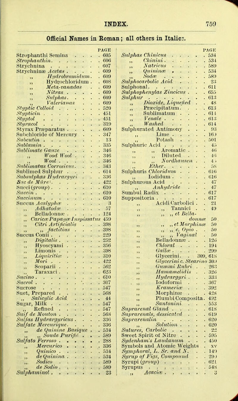 Official Names in Roman; all others in Italics. PAGE Strophanthi Semina .... 605 Strophanthin 606 Strychnina 607 Strychnina: Acetas 60S) „ Hydrobrmnidum. . 600 „ Hydrochloridum . . 608 ,, Meta-vanadas . . 600 „ Nitras 600 ,, Sulphas 600 „ Valeriaims . . . 600 Styptic Colloid 520 Stypticin 451 Styptol 451 Styracol 319 Styrax Praiparatus 600 Subchloride of Mercury . . . 347 Sabcutin 13 Sublamin 335 Sublimate Gauze 346 ,, Wood Wool .... 346 ,, Wool 346 Sublimatas Corrosions. . . . 343 Sublimed Sulphur 614 Subsvlphas Hydrargyri . . . 336 Sac de Mure < 422 Succi (group) 610 Succin 610 Succinum 610 Suceus Acalyphat 3 ,, Adhatoda! 57 „ Belladonna: 124 ,, Caricce Papaya; /nspissatus 450 ,, Citri Artificially . . . 398 „ ,, factious .... 398 Suceus Conii 229 „ Digitalis 252 ,, Hyoscyami 356 „ Limonis 398 „ Liquiritia; 310 ,, Mori 422 ,, Scoparii 562 ,, Taraxaci 623 Sucino 610 Sucrol '. . . 307 Sucrose 547 Suet, Prepared 568 ,, Salicylic Acid .... 44 Sugar, Milk 547 „ Refined 547 Suif de Mouton 568 Sulfas Ilydrargyricus .... 336 Sulfate Mercurique 336 ,, de Quinine Basique . . 534 ,, ,, Soude Purifie . . . 589 Sulfato Verroso 288 ,, Mercurico 336 ,, Quinico 534 ,, deQuinina 534 ,, Sodico 589 ,, de Sodio 589 Sulphaminol 23 PAGE Sulphas Chinicus 534 ,, Chinini 534 ,, Xatricus 580 ,, Qu inince ..... 534 ,, Sodce 580 Sulphocarbolic Acid .... 23 Sulphonal 611 Sulphophenylas Zincicus . . . 655 Sulphur 613 ,, Dioxide, Liquefied . . 48 ,, Prsecipitatum. . . . 613 ,, Sublimatum .... 611 ,, Venale 613 „ Washed 614 Sulphurated Antimony . . . 03 ,, Lime 16) ,, Potash . . . .501 Sulphuric Acid 45 ,, ,, Aromatic . . .46 ,, ,, Diluted . . . 40 ,, „ Xordhausen . . 4 > ,, Ether 58 Sulphuris Chloridum .... 616 ,, Iodidum 616 Sulphurous Acid 47 „ Anhydride ... 47 Sumbul Radix 617 Suppositoria 617 ,, Acidi Carbolici . . 21 ,, ,, Tannlci . . 40 ,, ,, ,, et Bella- donna; 50 „ „ „etMorphina! 50 ,, ,, ,, c. Opio . . 50 ,, ,, ,, Vaginal . 50 ,, Belladonna: . . . 126 ,, Chloral .... 101 ,, Gallo; 200 ,, Glycerini. . 309,618 ,, Glycerini c. Stearino 300 ,, Gum,mi Rubri . . 263 ,, Ilamamelidis . . 326 ,, Hydrargyri . . . 333 . ,, Iodoform i . . 367 ,, Kramerioe . . . 392 ,, Morphina: . . . 428 ,, PlumbiComposite. 402 ,, Santonini ■ . . 553 Suprarenal Gland 618 Suprarenals, dessicated . . . 610 Suprarenalin 620 ,, Solution .... 620 Sutures, Carbolic 22 Sweet Spirit of Hitre .... 595 Sydenham's Laudanum . . . 450 Symbols and Atomic Weights . xv Symphoral, L. Sr. and iV. . .140 Syrup of Figs, Compound . . 290 Syrupi (group) 62 L Syrupus • • : 548 ,, Acacia; 3