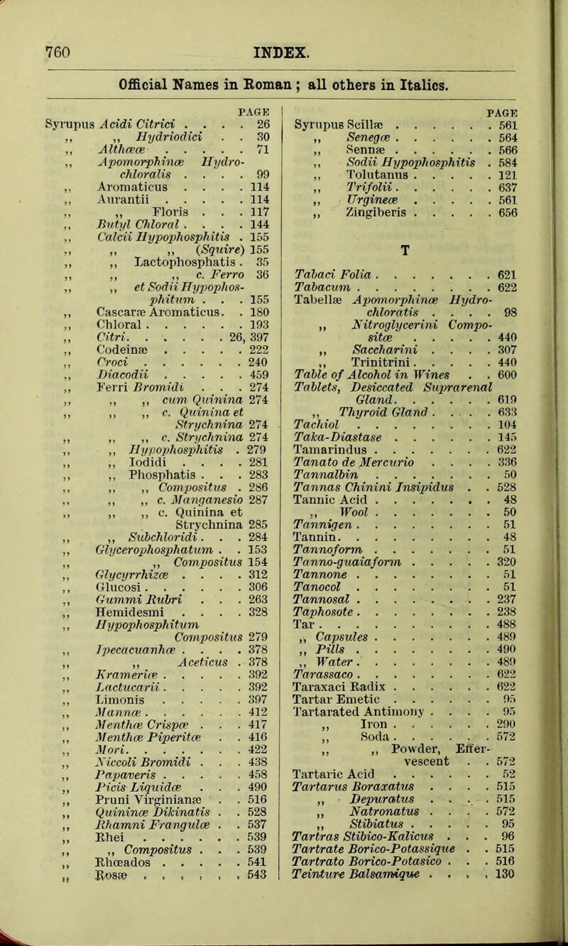 Official Names in Roman ; all others in Italics. PAGE Syrupus Acidi Citrici .... 26 ,, „ Hydriodici . . 30 ,, Althcece 71 ,, Apomorphince Uydro- chloralis .... 99 „ Aromaticus .... 114 ,, Aurantii 114 „ „ Floris . . . 117 ,, Butyl Chloral .... 144 Calcii Hypopliosphitis . 155 „ „ (Squire) 155 ,, Eactophosphatis. 35 ,, „ c. Ferro 36 ,, et Sodii Hypophos- phitum . . . 155 Cascarae Aromaticus. . ISO Chloral 193 Citri 26, 397 C'odeinao 222 Croci 240 Diacodii 459 Kerri Bromidi . . . 274 „ „ cum Quinina 274 „ ,, c. Quinina et Strychnina 274 „ ,, c. Strychnina 274 ,, Hypopliosphitis . 279 ,, Iodidi .... 281 ,, Phosphatis . . . 283 ,, „ Compositus . 286 ,, ,, c. Manganesio 287 ,, ,, c. Quinina et Strychnina 285 ,, Subchloridi. . . 284 Glycerophosphatum . . 153 „ Compositus 154 Glycyrrhizcs .... 312 Glucosi 306 <urn mi Rulrri . . . 263 Hemidesmi .... 328 Jlypoph osph itum Compositus 279 ]pecacuanhce .... 378 „ Aceticus . 378 Kramer ire 392 Lactucarii 392 Limonis 397 Manual 412 Menthce Crisper . . . 417 Menthce Piperitee . . 416 Mori 422 Xiccoli Bromidi . . . 438 Papaveris 458 J‘icis Liquidee . . . 490 Pruni Virginians . . 516 Quinince Dikinatis . . 528 Bhamni Frangulce . ■ 537 Ehei 539 „ Compositus . . . 539 Khoeados 541 Rosso 543 PAGE Syrupus Scillsc 561 „ Senegm 564 „ Sennas 566 „ Sodii Hypopliosphitis . 584 ,, Tolutanus 121 „ Trifolii 637 ,, Urgineee- 561 „ Zingiberis 656 T Tabaci Folia 621 Tabacum 622 Tabclla; Apcnnorphinoe Hydro- chloratis .... 98 „ Kitroglycerini Compo- site 440 „ Saccharini .... 307 „ Trinitrini 440 Table of Alcohol in Wines . . 600 Tablets, Desiccated Suprarenal Gland 619 ,, Thyroid Gland 633 Tacliiol 104 Taka-Diastase 145 Tamarindus 622 Tanato de Mercurio .... 336 Tannalbin 50 Tannas Chinini Insipidus . . 528 Tannic Acid 48 ., Wool 50 Tannigen 51 Tannin 48 Tannoform 51 Tanno-guaiaform 320 Tannone 51 Tanocol 51 Tannosal 237 Taphosote 238 Tar 488 „ Capsules 489 „ Pills 490 ,, Water 489 Tarassaco 622 Taraxaci Radix 622 Tartar Emetic 95 Tartarated Antimony .... 95 ,, Iron 290 „ Soda 572 „ „ Powder, Erfer- vesceDt . .572 Tartaric Acid 52 Tartarus Boraxatus .... 515 ,, Depuratus .... 515 ,, Natronatus .... 572 ,, Stibiatus 95 Tartras Stibico-Kalicus ... 96 Tartrate Borico-Potassique . . 515 Tartrato Borico-Potasico . . . 516 Teintur-e Balsarmque .... 130