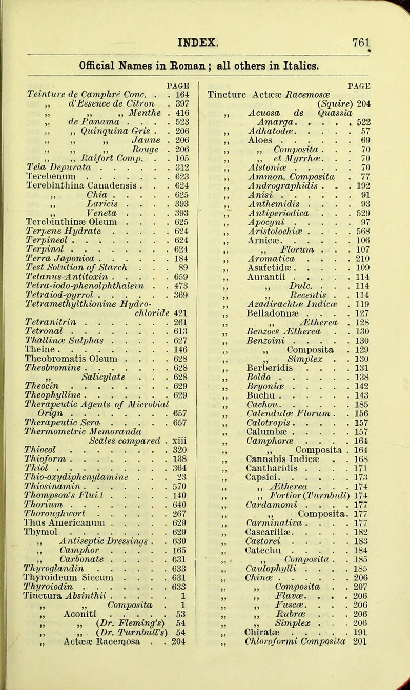 Official Names in Homan; all others in Italics. Teinture de Camphre Cone. . PAGE . 164 „ d’Essence de Citron . 397 ,, ,, „ Menthe . 416 „ de Panama . . . . 523 ,, ,, Quinquina Gris . . 206 ,, „ Jaune . 206 „ „ „ Rouge . 206 ,, ,, Jlaifort Comp, Tela Depurata . 105 . 312 Terebenum . 623 Terebiuthina Canadensis . . 624 ,, Chia .... . 625 „ Larieis . . . 393 „ Veneta . . Terebinthinoe Oleum . . 393 625 Terpene Hydrate .... 624 Terpineol 624 Terpinol 624 Terra Japonica 184 Test Solution of Starch 89 Tetanus<Antitoxin .... 659 Tetra-iodo-phenolphthalei n . 473 Tctraiod-pyrrol 369 Tetramethylthionine Hydro- chloride 421 Tetranitrin 261 Tetronal 613 Thallince Sulphas .... 627 Theine 146 Theobromatis Oleum . . . 628 Theobromine 628 ,, Salicylate . . Theocin 628 629 Theophylline 629 Therapeutic Agents of Microbial Orign 657 Therapeutic Sera .... 657 Thermometric Memoranda Scales compared xiii Thiocol 320 Thioform 138 Thiol 364 Thio-oxydiphenylamine . . 23 Thiosinamin 570 , Thompson’s Fluil .... 140 Thorium 640 Thoroughly or t 267 Thus Americanum .... 629 Thymol 629 ,, Antiseptic Dressings . 630 ,, Camphor 165 ,, Carbonate 631 Thyroglandin Thyroideum Siccum . . . . 633 631 Thyroiodin Tinctura Absinthii 633 1 „ „ Composita . ,, Aconiti 1 53 ,, ,, (Dr. Fleming’s) 54 ,, „ (Dr. Turnbull's ,, Actaefe Racenjosa . . 54 204 PAOK Tincture Actacsc Racemosce (Squire) 204 „ Acuosa de Quassia Amarga 522 Adhatodce 57 Aloes 69 ,, Composita... 70 „ et Myrrhce. . . 70 Alstonue 70 Ammon. Composita . 77 Andrographidis . . . 192 Anisi 91 Anthemidis .... 93 Antiperiodica . . . 529 Apocyni 97 Aristolochice .... 568 Arnicse 106 „ Florum . . . 107 Aromatica .... 210 Asafetidse 109 Aurantii 114 „ Rule. . . . 114 ,, Recentis . . 114 Azadirachtce Indicce . 119 Belladonnfe .... 127 „ JEtherea . 128 Renzoes Hitherea . . 130 Renzoini 130 „ Composita . 129 „ Simplex . . 130 Berberidis .... 131 Roldo 138 Bryonioe 142 Buchu 143 Cachou 185 Calendulce Florum . . 156 Calotropis 157 Calumb* 157 Camphoroe .... 164 „ Composita . 164 Cannabis Indica! . . 168 Cantharidis .... 171 Capsici 173 ,, JEtherea . . . 174 ,, Fortior {Turnbull) 174 Cardamomi .... 177 „ Composita. 177 Carminativa .... 177 Cascarillaj 182 Castorei 183 Catechu 184 „ Composita. . 185 Caulopliylli .... 185 China! 206 „ Composita . . 207 ,, Flava!. . . . 206 ,, Fuscce. . . . 206 „ Rubra! . . . 206 „ Simplex . . . 206 Cliiratae 191 Chloroformi Composita 201