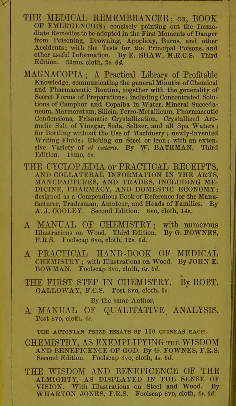 THE MEDICAL REMEMBRANCER; on, BOOK OF EMERGENCIES; concisely pointing out tlie Imme- diate Remedies to be adopted in the First Moments of Danger from Poisoning, Drowning, Apoplexy, Bums, and other Accidents; mth the Tests for the Principal Poisons, and other useful Information. By E. SHAW, M.E.C.S. Third Edition. 32mo, cloth, 2*. 6d. MAGNA.COPIA; A Practical Library of Profitable Knowledge, communicating the general Minutise of Chemical and Pharmaceutic Routine, together with the generality of Secret Forms of Preparations; including Concentrated Solu- tions of Camphor and Copaiba in Water, Mineral Succeda- neum, Marmoratum, Silicia, Terro-Metallicum, Pharmaceutic Condensions, Prismatic Crystallization, Crystallized Aro- matic Salt of Vinegar, Soda, Seltzer, and all Spa Waters ; for l?ottling without the Use of Machinery; newly-invented Writing Fluids; Etching on Steel or Iron; with an exten- sive Variety of et Cfetera. By W. BATEMAN. Third Edition. ISmo, C*. THE CYCLOPAEDIA or PRACTICAIj RECEIPTS, AND COLLATERAL INFORMATION IN THE ARTS, MANUFACTURES, AND TRADES, INCLUDING ME- DICINE, PHARMACY, AND DOMESTIC ECONOMY; designed as a Compendious Book of Reference for the Manu- facturer, Tradesman, Amateur, and Heads of Families. By A. J. COOLEY. Second Edition. 8vo, cloth, Ua. A MANUAL OE CHEMISTRY; with numerous niustrations on M^'ood. Third Edition. By G. FOWNES, F.R.S. Foolscap 8vo, cloth, 12*. Hd. A PRACTICAL HAND-BOOK OE MEDICAL CHEMISTRY ; with Illustrations on Wood. By JOHN E. BOWMAN. Foolscap 8vo, cloth, 6s. Qd. THE EIRST STEP IN CHEMISTRY. By ROBT. GALLOWAY, F.C.S. Post Svo, cloth, 3*. By the same Author, A MANUAL OF QUALITATIVE, ANALYSIS. Post Svo, cloth, As. THE ACTONIAN PKIZE ESSAYS OF 100 GUINEAS EACH. CHEMISTRY, AS EXEMPLIFYING the WISDOM AND BENEFICENCE OF GOD. By G. FOWNES, F.R.S. Second Edition. Foolscap Svo, cloth, is. Gd, THE WISDOM AND BENEFICENCE OE THE ALMIGHTY, AS DISPLAYED IN THE SENSE OF VISION. With Illustrations on Steel and Wood. By WHARTON JONES, F.R.S. Foolscap Svo, cloth, 4*. Cd.