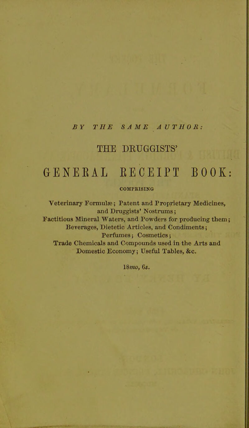 BY THE SAME A UTHOH: THE DRUGGISTS' GENEEAL EECEIPT BOOK: COMPBISINO Veterinary Formula;; Patent and Proprietai-y Medicines, and Druggists' Nostrums; Factitious Minei-al Waters, and Powders for producing them; Beverages, Dietetic Articles, and Condiments; Perfumes; Cosmetics; Trade Chemicals and Compounds used in the Arts and Domestic Economy; Useful Tables, &c. \%mo, G«.