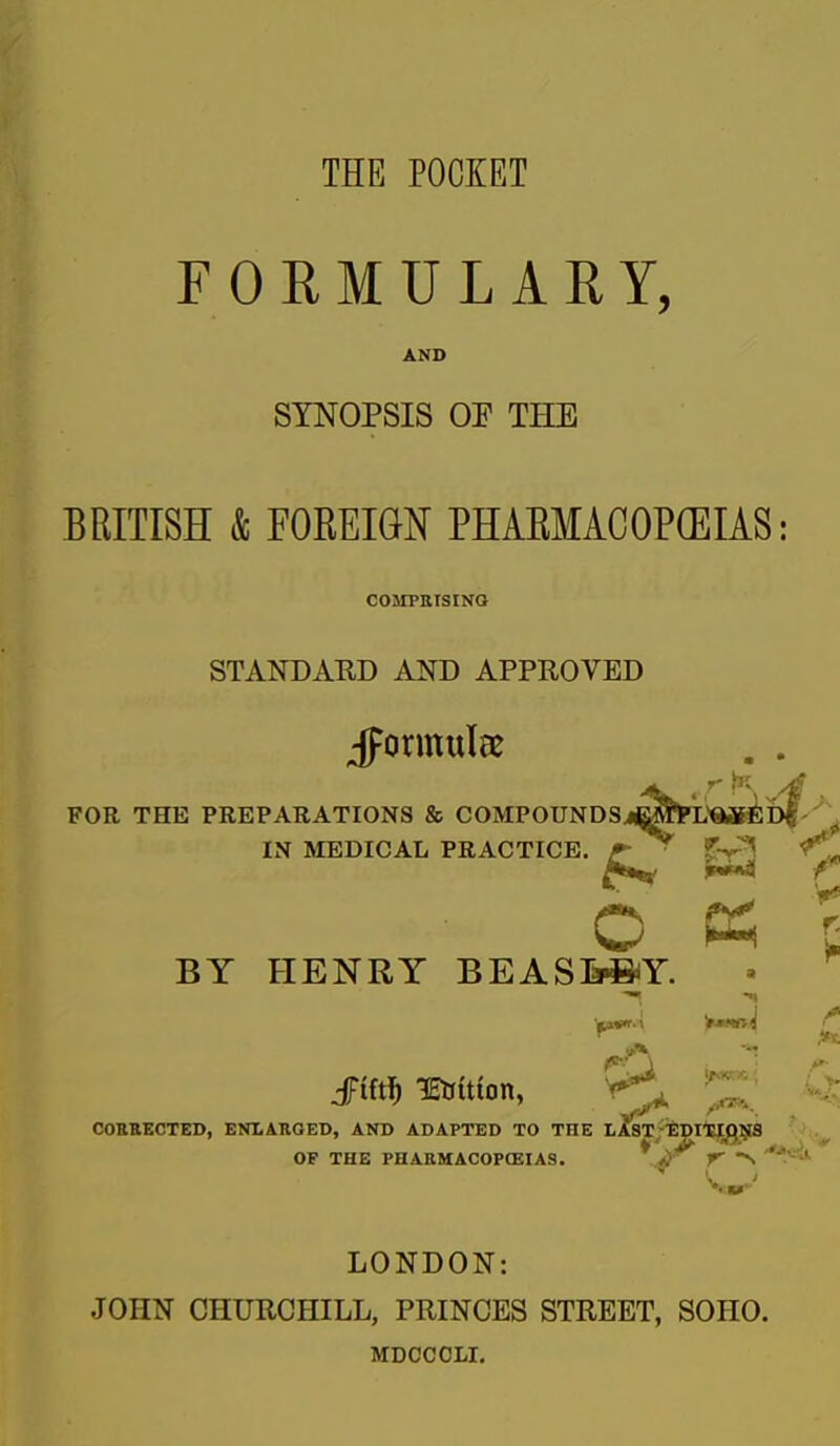 FORMULARY, AND SYNOPSIS OE THE BRITISH & FOREIGN PHAEMACOP(EIAS COMPKISINQ STANDARD AND APPROVED Jpormulae FOR THE PREPARATIONS & COMPOUNDSj^lPL'^Jli: IN MEDICAL PRACTICE. ^^^^ O K BY HENRY BEAS&»Y. CORBECTED, ENLAnaED, AND ADAPTED TO THE 1A8T-Ijpi'ElQlSIS fc- A- -TO.- OF THE PHAKMACOPCEIAS. f LONDON: JOHN CHURCHILL, PRINCES STREET, SOHO. MDCCCLI,