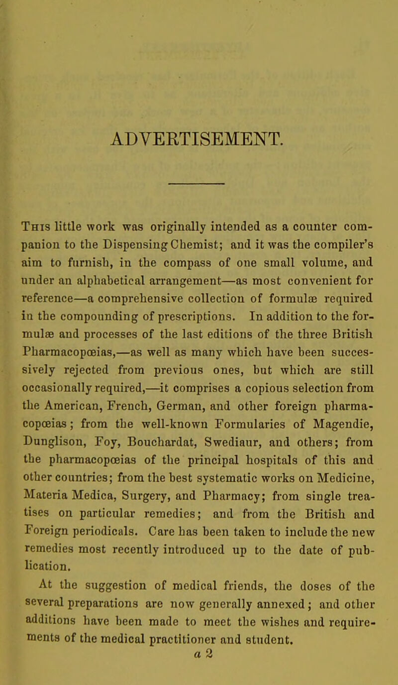 ADVERTISEMENT. This little work was originally intended as a counter com- panion to the Dispensing Chemist; and it was the compiler's aim to furnish, in the compass of one small volume, and under an alphabetical arrangement—as most convenient for reference—a comprehensive collection of formulas required in the compounding of prescriptions. In addition to the for- mulae and processes of the last editions of the three British Pharmacopoeias,—as well as many which have been succes- sively rejected from previous ones, but which are still occasionally required,—it comprises a copious selection from the American, French, German, and other foreign pharma- copoeias ; from the well-known Formularies of Magendie, Dunglison, Foy, Bouchardat, Swediaur, and others; from the pharmacopoeias of the principal hospitals of this and other countries; from the best systematic works on Medicine, Materia Medica, Surgery, and Pharmacy; from single trea- tises on particular remedies; and from the British and Foreign periodicals. Care has been taken to include the new remedies most recently introduced up to the date of pub- lication. At the suggestion of medical friends, the doses of the several preparations are now generally annexed; and other additions have been made to meet the wishes and require- ments of the medical practitioner and student. a 2