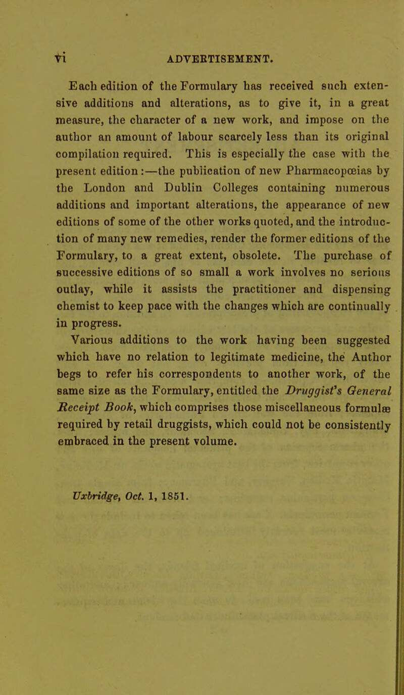 Each edition of the Formulary has received such exten- sive additions and alterations, as to give it, in a great measure, the character of a new work, and impose on the author an amount of labour scarcely less than its original compilation required. This is especially the case with the present edition:—the publication of new Pharmacopoeias by the London and Dublin Colleges containing numerous additions and important alterations, the appearance of new editions of some of the other works quoted, and the introduc- tion of many new remedies, render the former editions of the Formulary, to a great extent, obsolete. The purchase of successive editions of so small a work involves no serious outlay, while it assists the practitioner and dispensing chemist to keep pace with the changes which are continually in progress. Various additions to the work having been suggested which have no relation to legitimate medicine, the Author begs to refer his correspondents to another work, of the same size as the Formulary, entitled the Druggist's General Receipt Book, which comprises those miscellaneous formulae required by retail druggists, which could not be consistently embraced in the present volume. Uxbridge, Oct. 1, 1851.