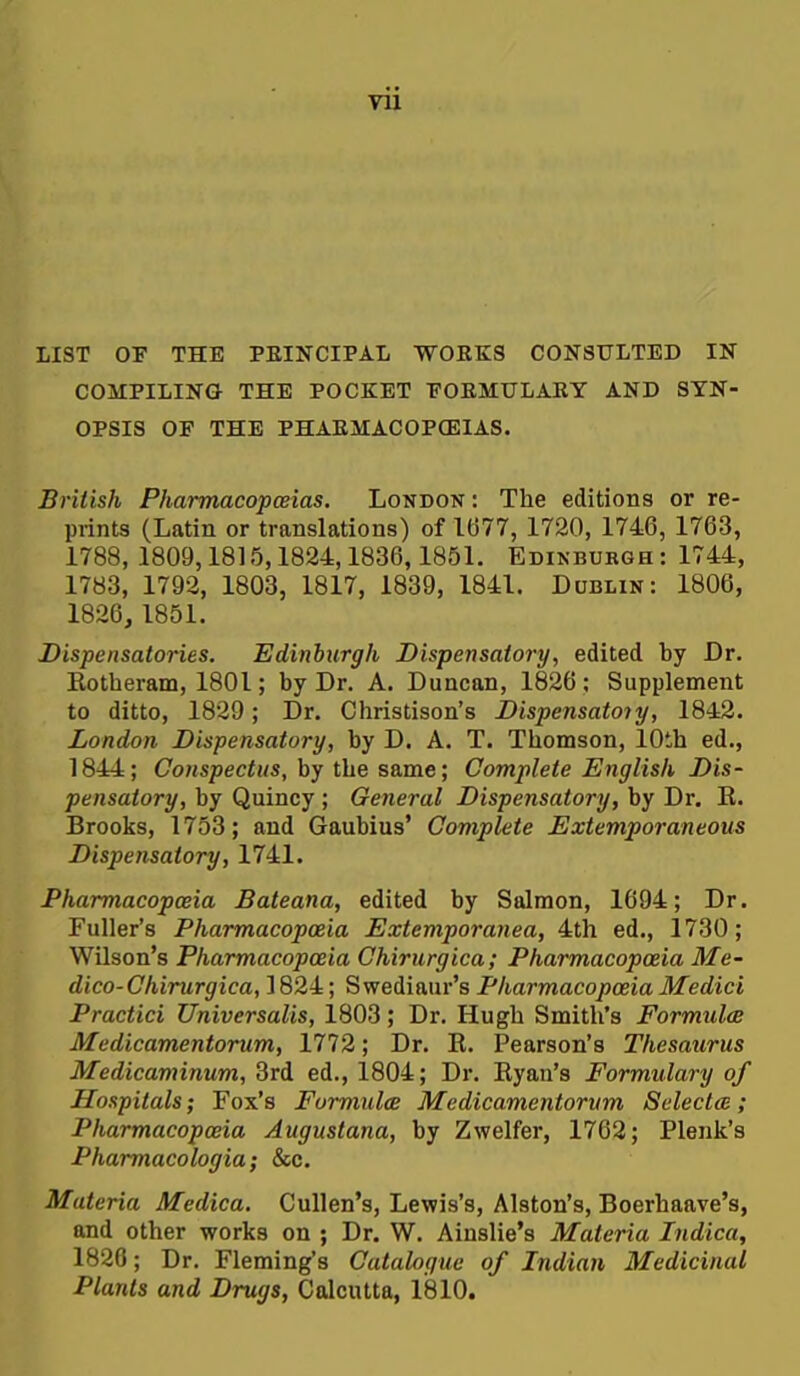 LIST or THE PEINCIPAL WORKS CONSULTED IN COMPILING THE POCKET TOEMULAKY AND SYN- OPSIS OF THE PHAEMACOPCEIAS. British Pharmacopceias. London : The editions or re- prints (Latin or translations) of 1677, 1720, 1746, 1763, 1788, 1809,1815,1824,1836,1851. Edinburgh : 1744, 1783, 1792, 1803, 1817, 1839, 1841. Dublin: 1806, 1826,1851. Dispensatories. Edinhirgh Dispensatory, edited by Dr. Eotheram, 1801; by Dr. A. Duncan, 1826 ; Supplement to ditto, 1829; Dr. Christison's Dispensatoiy, 1842. London Dispensatory, by D. A, T. Thomson, 10th ed., 1844; Conspectus, by the same; Complete English Dis- pensatory, by Quincy ; General Dispensatory, by Dr. R. Brooks, 1753; and Gaubius' Complete Extemporaneous Dispensatory, 1741. Pharmacopceia Bateana, edited by Salmon, 1694; Dr. Fuller's Pharmacopoeia Extemporanea, 4th ed., 1730; Wilson's Pharmacopceia Chirurgica; Pharmacopceia Me- dico- Chirurgica, 1824; S wediaur's Pharmacopoeia Medici Practici Universalis, 1803; Dr. Hugh Smith's Formulce Medicamentorum, 1772; Dr. R. Pearson's Thesaurus Medicaminum, 3rd ed., 1804; Dr. Ryan's Formulary of Hospitals; Fox's Formulce Medicamentorum Selectee; Pharmacopceia Augustana, by Zwelfer, 1762; Plenk's Pharmacologia; &c. Materia Medica. Cullen's, Lewis's, Alston's, Boerhaave's, and other works on ; Dr. W. Ainslie's Materia Indica, 1826; Dr. Fleming's Catalogue of Indian Medicinal Plants and Drugs, Calcutta, 1810.