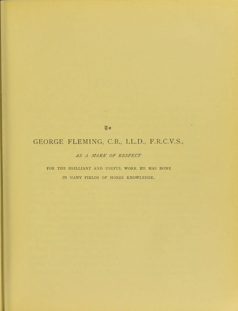 go GEORGE FLEMING, C.B., LL.D., F.R.C.V.S., AS A MARK OF RESPECT FOR THE BRILLIANT AND USEFUL WORK HE HAS DONE IN MANY FIELDS OF HORSE KNOWLEDGE.