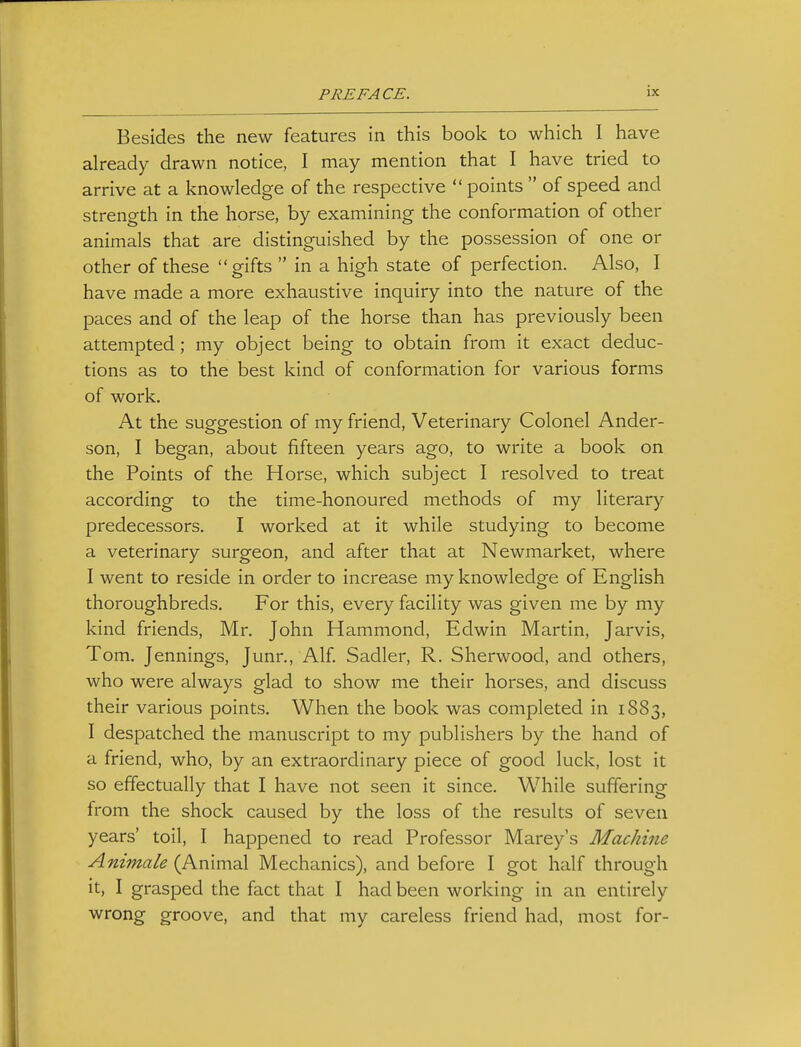 Besides the new features in this book to which I have already drawn notice, I may mention that I have tried to arrive at a knowledge of the respective  points  of speed and strength in the horse, by examining the conformation of other animals that are distinguished by the possession of one or other of these gifts  in a high state of perfection. Also, I have made a more exhaustive inquiry into the nature of the paces and of the leap of the horse than has previously been attempted; my object being to obtain from it exact deduc- tions as to the best kind of conformation for various forms of work. At the suggestion of my friend, Veterinary Colonel Ander- son, I began, about fifteen years ago, to write a book on the Points of the Horse, which subject I resolved to treat according to the time-honoured methods of my literary predecessors. I worked at it while studying to become a veterinary surgeon, and after that at Newmarket, where I went to reside in order to increase my knowledge of English thoroughbreds. For this, every facility was given me by my kind friends, Mr. John Hammond, Edwin Martin, Jarvis, Tom. Jennings, Junr., Alf. Sadler, R. Sherwood, and others, who were always glad to show me their horses, and discuss their various points. When the book was completed in 1883, I despatched the manuscript to my publishers by the hand of a friend, who, by an extraordinary piece of good luck, lost it so effectually that I have not seen it since. While suffering from the shock caused by the loss of the results of seven years' toil, I happened to read Professor Marey's Machine Animale (Animal Mechanics), and before I got half through it, I grasped the fact that I had been working in an entirely wrong groove, and that my careless friend had, most for-