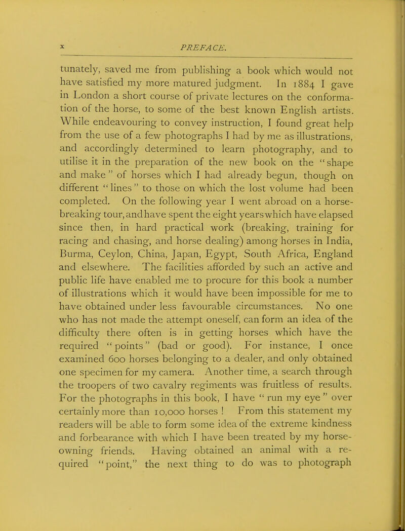 tunately, saved me from publishing a book which would not have satisfied my more matured judgment. In 1884 I gave in London a short course of private lectures on the conforma- tion of the horse, to some of the best known English artists. While endeavouring to convey instruction, I found great help from the use of a few photographs I had by me as illustrations, and accordingly determined to learn photography, and to utilise it in the preparation of the new book on the shape and make  of horses which I had already begun, though on different lines to those on which the lost volume had been completed. On the following year I went abroad on a horse- breaking tour,andhave spent the eight yearswhich have elapsed since then, in hard practical work (breaking, training for racing and chasing, and horse dealing) among horses in India, Burma, Ceylon, China, Japan, Egypt, South Africa, England and elsewhere. The facilities afforded by such an active and public life have enabled me to procure for this book a number of illustrations which it would have been impossible for me to have obtained under less favourable circumstances. No one who has not made the attempt oneself, can form an idea of the difficulty there often is in getting horses which have the required points (bad or good). For instance, I once examined 600 horses belonging to a dealer, and only obtained one specimen for my camera. Another time, a search through the troopers of two cavalry regiments was fruitless of results. For the photographs in this book, I have  run my eye  over certainly more than 10,000 horses ! From this statement my readers will be able to form some idea of the extreme kindness and forbearance with which I have been treated by my horse- owning friends. Having obtained an animal with a re- quired point, the next thing to do was to photograph