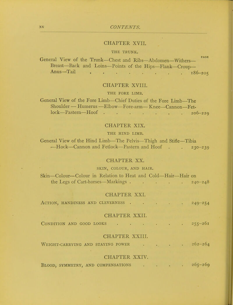 CHAPTER XVII. THE TRUNK. General View of the Trunk—Chest and Ribs—Abdomen—Withers- Breast—Back and Loins—Points of the Hips—Flank—Croup— Anus—Tail 186-205 CHAPTER XVIII. THE FORE LIMB. General View of the Fore Limb—Chief Duties of the Fore Limb—The Shoulder — Humerus —Elbow—Fore-arm— Knee—Cannon—Fet- lock—Pastern—Hoof ....... 206-229 CHAPTER XIX. THE HIND LIMB. General View of the Hind Limb—The Pelvis—Thigh and Stifle—Tibia -—Hock—Cannon and Fetlock—Pastern and Hoof . . 230-239 CHAPTER XX. SKIN, COLOUR, AND HAIR. Skin—Colour—Colour in Relation to Heat and Cold—Hair—Hair on the Legs of Cart-horses—Markings ..... 240-248 CHAPTER XXI. Action, handiness and cleverness ..... 249-254 CHAPTER XXII. Condition and good looks ...... 255-261 CHAPTER XXIII. Weight-carrying and staying power . . . . 262-264 CHAPTER XXIV. Blood, symmetry, and compensations .... 265-269