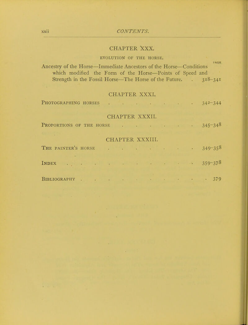 CHAPTER XXX. EVOLUTION OF THE HORSE. I'AGE Ancestry of the Horse—Immediate Ancestors of the Horse—Conditions which modified the Form of the Horse—Points of Speed and Strength in the Fossil Horse—The Horse of the Future. . 318-341 CHAPTER XXXI. Photographing horses ....... 342-344 CHAPTER XXXII. Proportions of the horse ...... 345-348 CHAPTER XXXIII. The painter's horse ....... 349_35^ Index 359~378 Bibliography 379