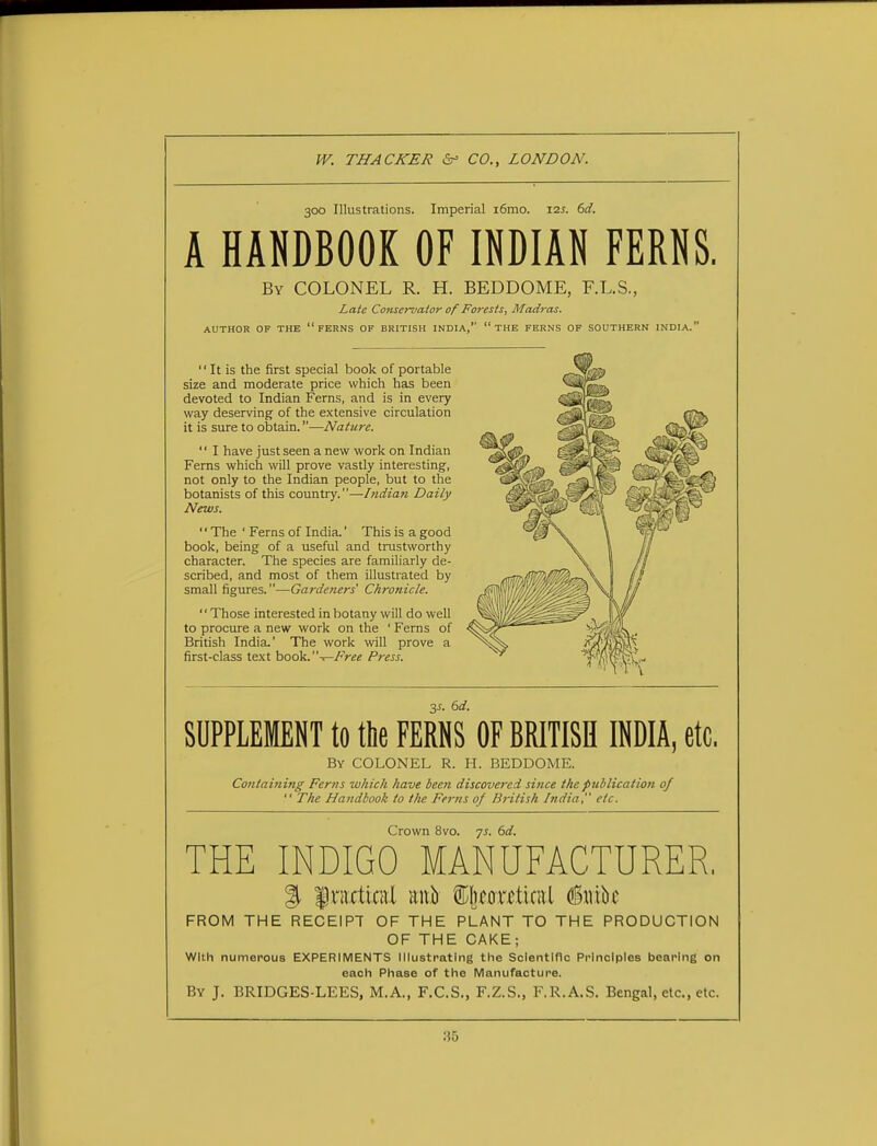 300 Illustrations. Imperial i6mo. I2J. 6a'. A HANDBOOK OF INDIAN FERNS. By COLONEL R. H. BEDDOME, F.L.S., Late Conservator of Forests, Madras. AUTHOR OF THE  FERNS OF BRITISH INDIA,  THE FERNS OF SOUTHERN INDIA.  It is the first special book of portable size and moderate price which has been devoted to Indian Ferns, and is in every way deserving of the extensive circulation it is sure to obtain.—Nature.  I have just seen a new work on Indian Ferns which will prove vastly interesting, not only to the Indian people, but to the botanists of this country.—Indian Daily News. '' The ' Ferns of India.' This is a good book, being of a useful and trustworthy character. The species are familiarly de- scribed, and most of them illustrated by small figures.—Gardeners' Chronicle. Those interested in botany will do well to procure a new work on the ' Ferns of British India.' The work will prove a first-class text book.— Free Press. 3-T. 6d. SUPPLEMENT to the FERNS OF BRITISH INDIA, etc. By COLONEL R. H. BEDDOME. Containing- Ferns which have been discovered since the publication of  The Handbook to t/ie Ferns of British India, etc. Crown 8vo. 7s. 6d. THE INDIGO MANUFACTURER. % fncticiU gift ffijwritel (Srnk FROM THE RECEIPT OF THE PLANT TO THE PRODUCTION OF THE CAKE; With numerous EXPERIMENTS Illustrating the Scientific Principles bearing on each Phase of the Manufacture. By J. BRIDGES-LEES, M.A., F.C.S., F.Z.S., F.R.A.S. Bengal, etc., etc.