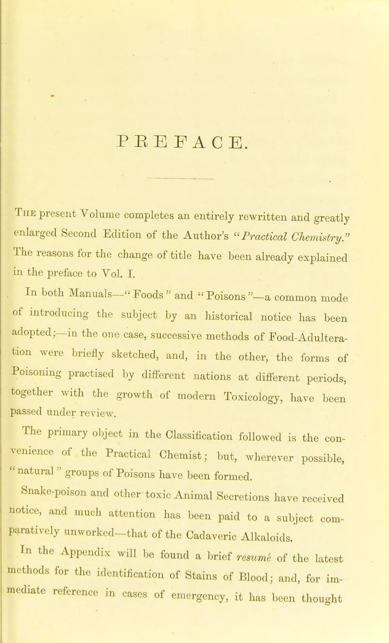 PEEFACE. TnE present Volume completes an entirely rewritten and greatly enlarged Second Edition of the Author's ''Practical Chemistry:' The reasons for the change of title have been already explained in the preface to Vol. I. In both Manuals— Foods  and  Poisons —a common mode of introducing the subject by an historical notice has been adopted;—in the one case, successive methods of Food-Adultera- tion were briefly sketched, and, in the other, the forms of Poisoning practised by diff-erent nations at diflferent periods, together with the growth of modern Toxicology, have been passed under review. The primary object in the Classification followed is the con- venience of the Practical Chemist; but, wherever possible, natural groups of Poisons have been formed. Snake-poison and other toxic Animal Secretions have received notice, and much attention has been paid to a subject com- paratively unworked-that of the Cadaveric Alkaloids. In the Appendix will be found a brief resume of the latest methods for the identification of Stains of Blood; and, for im- mediate reference in cases of emergency, it has been thought