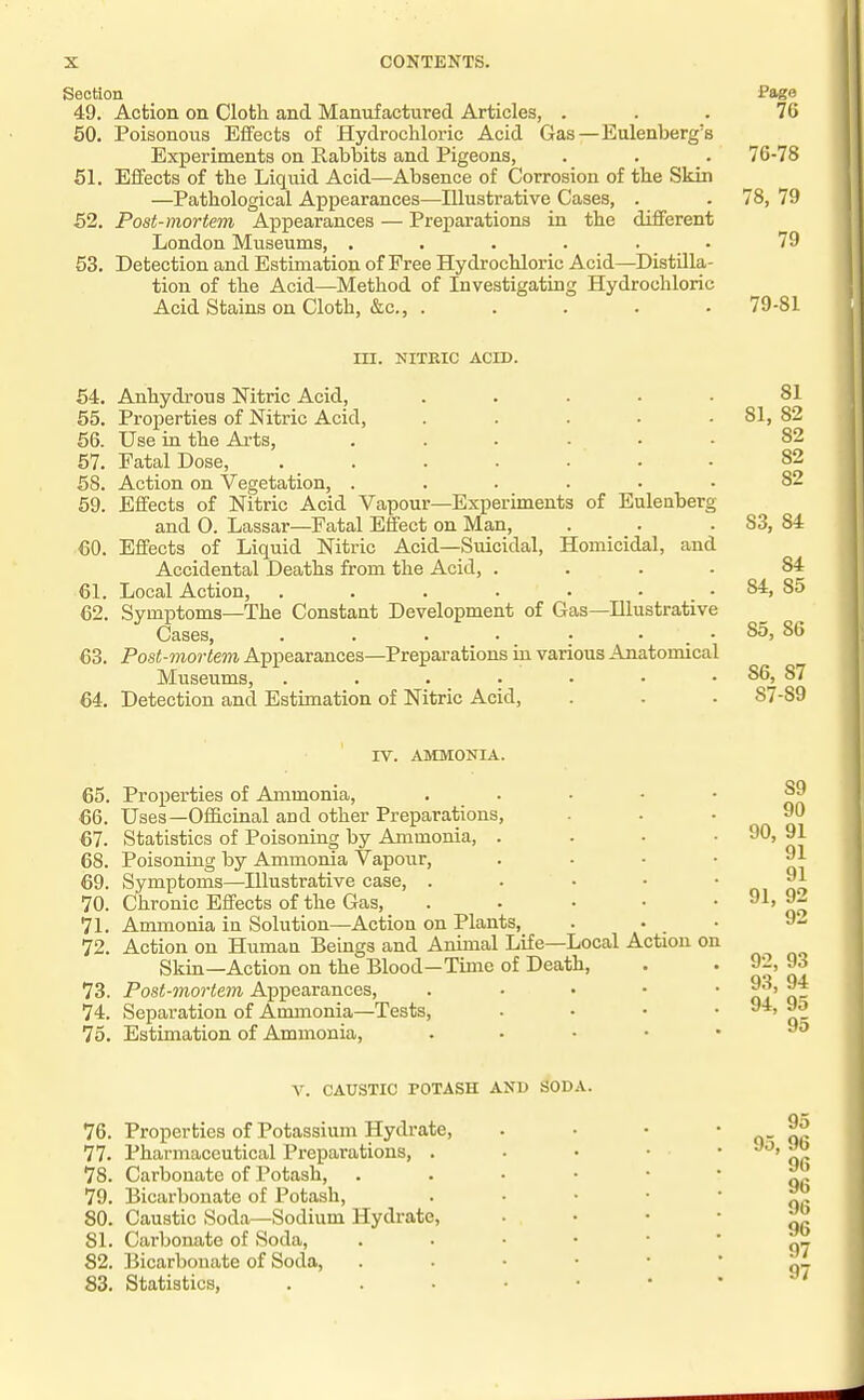 SeoHon Page 49. Action on Cloth and Manufactured Articles, . . . 7G 50. Poisonous Effects of Hydrochloric Acid Gas—Eulenberg's Experiments on Rabbits and Pigeons, . . . 76-78 61. Effects of the Liquid Acid—Absence of Corrosion of the Skin —Pathological Appearances—Illustrative Cases, . . 78, 79 52. Post-mortem Appearances — Preparations in the different London Museums, . . . 53. Detection and Estimation of Free Hydrochloric Acid—Distilla- tion of the Acid—Method of Investigating Hydrochloric Acid Stains on Cloth, &c., . . . . . 79-81 III. NITKIC ACID. 64. Anhydrous Nitric Acid, . . . • • 81 55. Properties of Nitric Acid, . . . • .81, 82 56. Use in the Arts, ...... 82 57. Fatal Dose, 82 68. Action on Vegetation, ...... 82 59. Effects of Nitric Acid Vapour—Experiments of Euleaberg and O. Lassar—Fatal Effect on Man, . . .83, 84 60. Effects of Liquid Nitric Acid—Suicidal, Homicidal, and Accidental Deaths from the Acid, .... 84 61. Local Action, . . . . • • . 84, 85 62. Symptoms—The Constant Development of Gas—Illustrative Cases, . . . . . . 85, 86 63. Post-mortem Appearances—Preparations in various Anatomical Museums, . . . ■ • • . 86, 87 64. Detection and Estimation of Nitric Acid, . . . 87-89 IV. AMMONIA. 65. Properties of Ammonia, 66. Uses—OfiScinal and other Preparations, 67. Statistics of Poisoning by Ammonia, . 68. Poisoning by Ammonia Vapour, 69. Symptoms—Illustrative case, . 70. Chronic Effects of the Gas, 71. Ammonia in Solution—Action on Plants, 72. Action on Human Beings and Animal Life—Local Action on Skin—Action on the Blood—Time of Death, 73. Post-mortem Appearances, 74. Separation of Ammonia—Tests, 75. Estimation of Ammonia, S9 90 90, 91 91 91 91, 92 92 92, 93 93, 94 94, 95 95 V. CAUSTIC POTASH AND SODA. 76. Properties of Potassium Hydrate, 77. Pharmaceutical Preparations, . 78. Carbonate of Potash, 79. Bicarbonate of Potash, 80. Caustic Soda—Sodium Hydrate, 81. Carbonate of Soda, 82. Bicarbonate of Soda, 83. Statistics, 95 95, 96 96 96 96 96 97 97