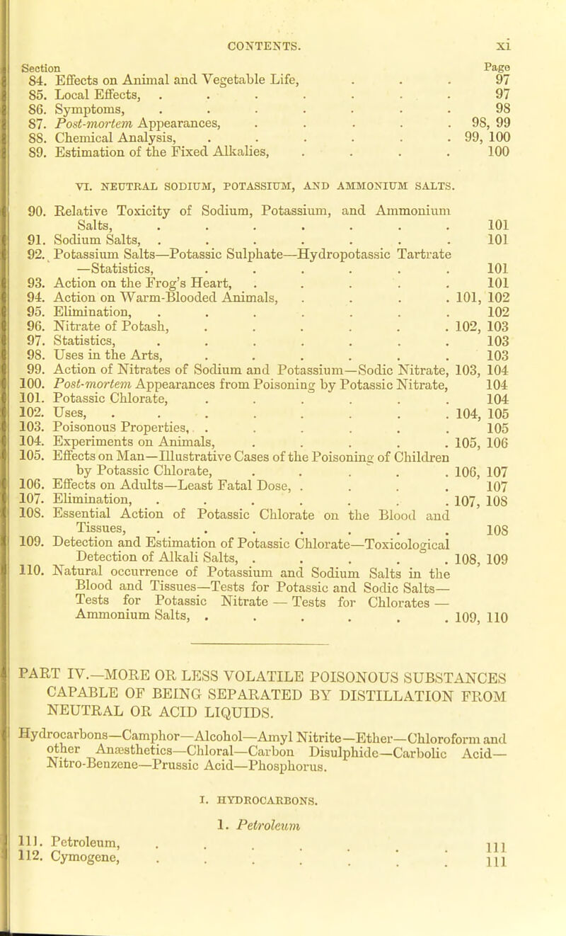 Section Pago 84. Effects on Aniinal and Vegetable Life, ... 97 85. Local Effects, . . . . . . . 97 86. Symptoms, ....... 98 87. Post-mortem Appearances, . . . . . 98, 99 88. Chemical Analysis, . . . . . .99, 100 89. Estimation of the Fixed Allialies, .... 100 VI. NEUTRAL SODIUM, POTASSIUM, AND AMMONIUM SALTS. 90. Relative Toxicity of Sodium, Potassium, and Ammonium Salts, ....... 101 91. Sodium Salts, ....... 101 92. _ Potassium Salts—Potassic Sulphate—^Hydropotassic Tartrate —Statistics, ...... 101 93. Action on the Frog's Heart, . . . . . 101 94. Action on Warm-Blooded Animals, .... 101, 102 95. Elimination, ....... 102 96. Nitrate of Potash, ...... 102, 103 97. Statistics, ....... 103 98. Uses in the Arts, . . . . . .103 99. Action of Nitrates of Sodium and Potassium—Sodic Nitrate, 103, 104 100. Post-mortem Appearances from Poisoning by Potassic Nitrate, 104 101. Potassic Chlorate, ...... 104 02. Uses, ........ 104, 105 i 03. Poisonous Properties, . . . . . . 105 104. Experiments on Animals, ..... 105, 106 105. Effects on Man—Illustrative Cases of the Poisoning of Children by Potassic Chlorate, . . .  . . 106, 107 106. Effects on Adults—Least Fatal Dose, .... 107 107. Elimination, ....... 107, 108 108. Essential Action of Potassic Chlorate on the Blood and Tissues, ....... 108 109. Detection and Estimation of Potassic Chlorate—Toxicological Detection of Alkali Salts, ..... 108, 109 10. Natural occurrence of Potassium and Sodium Salts in the Blood and Tissues—Tests for Potassic and Sodic Salts- Tests for Potassic Nitrate — Tests for Chlorates — Ammonium Salts, ...... 109, 110 PART IV.-MORE OR LESS VOLATILE POISONOUS SUBSTANCES CAPABLE OF BEING SEPARATED BY DISTILLATION FROM NEUTRAL OR ACID LIQUIDS. Hydrocarbons—Camphor—Alcohol—Amyl Nitrite—Ether—Chloroform and other Ana3sthetics—Chloral—Carbon Disulphide—Carbolic Acid— Nitro-Benzene—Prussic Acid—Phosphorus. 111. Petroleum, 112. Cymogene, I. HYDEOCARBONS. 1. Petroleum 111 111