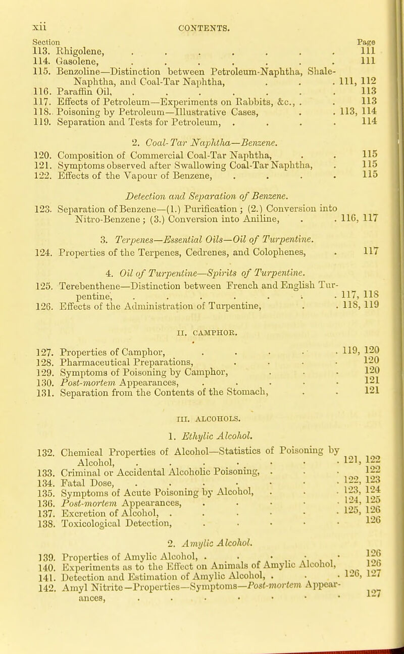 Section 113. Rhigolene, ...... 114. Gasolene, ...... 115. Benzoline—Distinction between Petroleum-Naplitha, Sliale Naphtha, and Coal-Tar Naphtha, 116. Paraffin Oil, ...... 117. Effects of Petroleum—Experiments on Rabbits, &c., . 118.. Poisoning by Petroleum—Illustrative Cases, 119. Separation and Tests for Petroleum, 2. Coal- Tar Napldlia—Benzene. 120. Composition of Commercial Coal-Tar Naphtha, 121. Symptoms observed after Swallowing Coal-Tar Naphtlia, 122. Effects of the Vapour of Benzene, Page 111 111 111, 112 113 113 113, 114 114 115 115 115 Detection ami Separation of Benzene. 123. Separation of Benzene—(1.) Purification ; (2.) Conversion into Nitro-Benzene; (3.) Conversion into Aniline, . .110,117 3. Terpenes—Essential Oils—Oil of Turpentine. 124. Properties of the Terpenes, Cedrenes, and Colophenes, 4. Oil of Turpentine—Spirits of Turpentine. 125. Terebenthene—Distinction between French and English Tur- pentine, ...... 126. Effects of the Administration of Turpentine, 117 117, lis lis, 119 II. CAMPHOE. 127. Properties of Camphor, 128. Pharmaceutical Preparations, 129. Symptoms of Poisoning by Camphor, 130. Post-mortem Ai^pearances, 131. Separation from the Contents of the Stomach, 119, 120 120 120 121 121 III. ALCOHOLS. 1. Ethylic Alcohol. 132. Chemical Properties of Alcohol—Statistics of Poisoning by 133. 1.34. 1.35. 1.36. 137. 138. 139. 140. 141. 142. Alcohol, Criminal or Accidental Alcoholic Poisoning, Fatal Dose, . . . • Symptoms of Acute Poisoning by Alcohol, Post-mortem Ai^pearances, Excretion of Alcohol, . Toxicolo£>ical Detection, 121, 122 122 122 123,' 124, 125, 123 124 125 126 126 2. Amy lie Alcohol. Properties of Amylic Alcohol, . . ,i  IH^ Experiments as to the Efiect on Animals of Amylic Alcohol, J^O Detection and Estunation of Amylic Alcohol, . . • 1-6, 1^7 Amyl Nitrite—Properties—Symptoms—Pos<-?nor<eni Appear- ances,