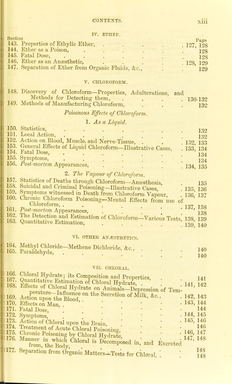 IV. ETHER. Section 143. Properties of Ethylic Ether, . Ether as a Poison, . . . . Fatal Dose, . . . . . Ether as an Anesthetic, Sei)aration of Ether from Organic Fluids, &c., 144. 145. 146. 147. Page 127, 128 128 128 128, 129 129 V. CHLOROFORM. 148. Discovery of Chloroform—Properties, Adulterations, and Methods for Detecting them, .... 149. Methods of Manufacturing Chloroform, . '. ', Poisonous Effects of Chloroform. 1. As a Liquid. 150. Statistics, ..... 151. Local Action, 152. Action on Blood, Muscle, and Nerve-Tissue, '. 153. General Effects of Liquid Chloroform—Illustrative Cases 154. Fatal Dose, • . . . . ' 155. Symptoms, . . . . ' ' 156. Post-mortem Appearances, • . . . 2. The Vapour of Chloroform. Statistics of Deaths through Chloroform—Anesthesia, Suicidal and Criminal Poisoning—Illustrative Cases Symptoms witnessed in Death from Chloroform Vapour Chronic Chloroform Poisoning—Mental Effects from use Chloroform, ..... Post-mortem Appearances, '^^^^S^t^^t^ Chloroform-Various Tests,' 130-132 132 132 132 1.32, 133 133, 134 134 134 134, 135 157. 158. 159. 160. 161. 162. of 163. Quantitative Estimation, VI. OTHER ANESTHETICS. 164. Methyl Chloride—Methene Dichloride, &c., 165. Paraldehyde, . . . 135 135, 136 136, 137 137, 138 138 138, 139 139, 140 140 140 VII. CHLORAL. 166. Chloral Hydrate; its Composition and Properties, . 168. Effects of Chloral Hydrate on Animals-Depression of Tem ifiQ A ,P®'^^*^^-I°flence on the Secretion of Milk &c 169. Action upon the Blood ' 170. Effects on Man, . 171. Fatal Dose, . . '  172. Symptoms, . . ' ' 173. Action of Chloral upon the Brain, 174. Treatment of Acute Chloral Poisoning,' 175. Chrome Poisoning by Chloral Hydrate, ''Tom,Thetody'''' ^^^^-^ 177. Separation from Organic Matters-Tests for Chloral, 141 141, 142 142, 143 143, 144 144 144, 145 145, 146 146 146, 147 147, 148 148 148