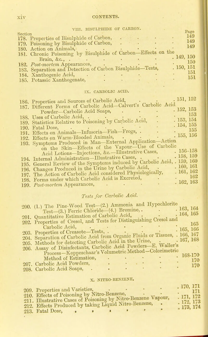 A'lII. BISULPHIDE OF CARBON. Section 178. Properties of Bisulphide of Carbon, 179. Poisoning by Bisulphide of Carbon, 180. Action on Animals, . 181. Chronic Poisoning by Bisulphide of Carbon Brain, &c., .... 182. PosJ-mortem Appearances, . • 183. Separation and Detection of Carbon Bisulphide 184. Xanthogenic Acid, 185. Potassic Xanthogenate, Effects -Tests, on the Pago 149 149 149 149, 150 150 150, 151 151 151 IX. CAEBOLIC ACID. 186. Properties and Sources of Carbolic Acid, , • , • , .  187. Different Forms of Carbolic Acid—Calvert's Carbolic Acid Powder—Carbolic Acid Soaps, 188. Uses of Carbolic Acid, . . ^ •. 189. Statistics Relative to Poisoning by Carbolic Acid, 190. Fatal Dose, . . ' . , 191. Effects on Animals—Infusoria—Fish—Irogs, . 192. Effects on Warm-Blooded Animals, . • . 193 Svmptpms Produced in Man—External Application—Action on the Skin—Effects of the Vapour—Use of Carbohc Acid Lotions—Injections, &c.—lUustrative Cases, 194. Internal Administration—Illustrative Cases, . • • 195 General Review of the Symptoms induced by Carbolic Acid, . 196. Changes Produced in the Urine by Carbolic Acid, . 197 The Action of Carbolic Acid considered Physiologically, 198*. Forms under which Carbolic Acid is Excreted, 199. Post-mortem Appearances, . • • • • 151, 152 152, 153 153 153, 154 154, 155 155 155, 156 156-158 158, 159 159, 160 160, 161 161, 162 162 162, 163 Tests for Carbolic Add. OQO (1 ) The Pine-Wood Test—(2.) Ammonia and Hypochlorite Test—(3.) Ferric Chloride—(4.) Bromine,. 201. Quantitative Estimation of Carbolic Acid, . • • 202. Properties of Cresol, and Tests for Distmguishing Cresol and Carbolic Acid, 203. Properties of Creasote—Tests, . •. • • * 204. Separation of Carbohc Acid from Orgamc Fluids or Tissues, . 205. Methods for detecting CarboUc Acid m the Urine, • • 206. Assay of Disinfectants, Carbohc Acid Po^^ers-E Waller s Process-Koppeschaar's Volumetric Method-Colorimetnc Method of Estimation, . • • • • 207. Carbolic Acid Powders, . • • • 208. Carbolic Acid Soaps, 163, 164 164, 165 165 165, 166 166, 167 167, 168 168-170 170 170 X. NITRO-BENZENE. 209. Properties and Varieties, . • • • 210. Effects of Poisoning by Nitro-Benzene, • • 211. Illustrative Cases of Poisoning by Nitro-Benzene Vapour, 212. Effects Produced by taking Liquid Nitro-Benzene, . 213. Fatal Dose, . 170, 171 171 . 171, 172 . 172, 173 . 173, 174 I