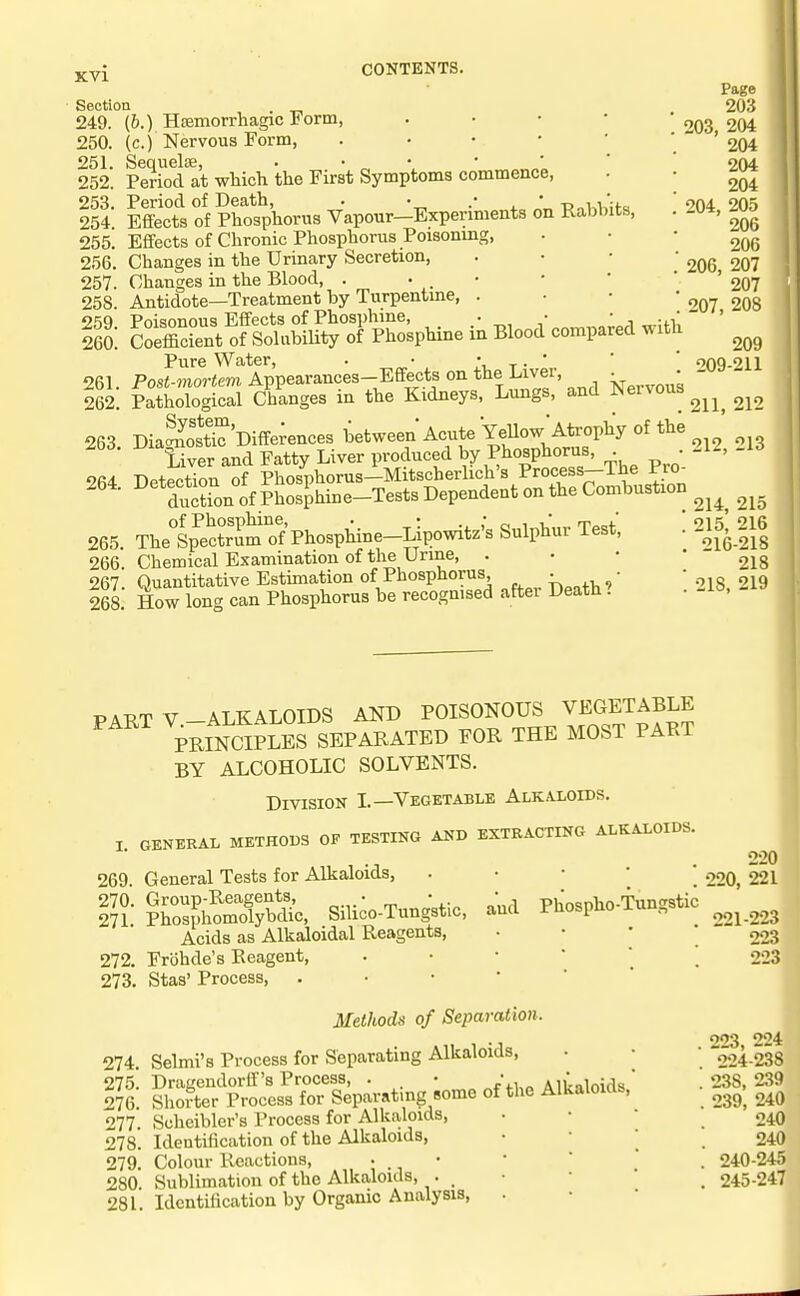 KVl Page Section . 203 249. (6.) Hfemorrhagic Form, . • • • ' oq^ 204 (c.) Nervous Form, . • • •  '  '204 Sequelae, 204 Period at wWcli the First Symptoms commence, . • 253. Period of Death, . • .• • -r^, v'-x. ' 004 205 254 Effects of Phosphorus Vapour-Experiments on Rabbits, . -U*. 255. Effects of Chronic Phosphorus Poisoning, . • '206 Changes in the Urinary Secretion, . • • • 207 Changes in the Blood, . • . • • ' ' ' 207 Antidote—Treatment by Turpentine, . • • • 2O8 SSKf„SFS^^^ inBi..dc.™p.™a• ^ Pure Water, . • \ r- ' ' 209-211 261. Post-mortem Appearances-Effects on the Liver, U ' 262: Pathological Changes in the Kidneys, Lungs, and Nervous ^^^^ 263 DiaSoS'Diffe;ences between Acute YeUow Atrophy of the ' Liver and Fatty Liver produced by Phosphorus, • -12, -1^ 264 Detection of Phosphorus-Mitscherlich's Process—The Pro 265. Thelp^etS'Phosphine-Llpowitz's Sulphur Test, ! 215^ 216 266. Chemical Examination of the Urine, . • • 2I8 267 Quantitative Estimation of Phosphorus, • • • ^19 268. How long can Phosphorus be recognised after Death ? • ^li>. 250 251 252 253 256. 257. 258. 259. 260. 261. PA-RTV-ALKALOIDS AND POISONOUS VEGETABLE PRINCIPLES SEPARATED FOR THE MOST PART BY ALCOHOLIC SOLVENTS. Division I.—Vegetable Alkaxoids. I. GENERAL METHODS OF TESTING AND EXTRACTING ALKALOIDS 269. 270. 271. aud Phospho-Tungstic General Tests for Alkaloids, Group-Reagents, • • Phosphomolybdic, Silico-Tungstic, Acids as Alkaloidal Reagents, • • • 272. Frohde's Reagent, . • • ' ' 273. Stas' Process, Methods of Separation. 274. Selmi's Process for Separating Alkaloids, . ■ 275. Dragendorff's Process, . _ • Alkaloids' 276. Shorter Process for Separatmg some of the Alkaloirts, 277. Scheibler's Process for Alka;loids, 278. Identification of the Alkaloids, 279. Colour Reactions, . 280. Sublimation of the Alkaloids, . 281 Identification by Organic Analysis, •220, 220 221 221-223 223 223 223, 224 224-238 238, 239 239, 240 240 240 240-245 245-247