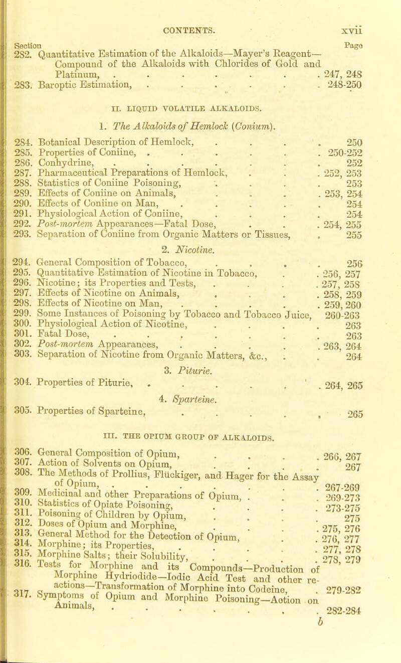 Section Pago 2S2. Qaantitative Estimation of the Alkaloids—Mayer's Reagent— Compound of the Alkaloids with Chlorides of Gold and Platinum, ....... 247, 248 283. Baroptic Estimation, ...... 248-250 TI. LIQUTD VOLATILE ALKALOIDS. 1. The Alkaloids of Hemlock {Conium). 284. Botanical Description of Hemlock, .... 250 285. Properties of Coniine, ...... 250-252 286. Conhydrine, ....... 252 287. Pharmaceutical Preparations of Hemlock, . . . 252, 253 288. Statistics of Coniine Poisoning, .... 253 289. Effects of Coniine on Animals, .... 253, 254 290. Effects of Coniine on Man, ..... 254 291. Physiological Action of Coniine, .... 254 292. Post-mortem Appearances—Fatal Dose, . . . 254, 255 293. Separation of Coniine from Organic Matters or Tissues, . 255 2. Nicotine. 294. General Composition of Tobacco, .... 256 295. Quantitative Estimation of Nicotine in Tobacco, . . 256, 257 296. Nicotine; its Properties and Tests, .... 257, 258 297. Effects of Nicotine on Animals, .... 258*, 259 298. Effects of Nicotine on Man, ..... 259* 260 299. Some Instances of Poisoning by Tobacco and Tobacco Juice, 260-263 300. Physiological Action of Nicotine, . . . 263 301. Fatal Dose, 263 302. Post-mortem Appearances, • . . . . 263 264 303. Separation of Nicotine from Organic Matters, &c., . . ' 264 3. Piturie. 304. Properties of Piturie, 4. Sparteine. 305. Properties of Sparteine, . 264, 265 265 m. THE OPItTM GROUP OF ALKALOIDS. 306. General Composition of Opium, . . . 266 267 307. Action of Solvents on Opium, . * ' ' ' £67 308. The Methods of ProUius, Fluckiger, and Hager for the Assay of Opium, ..... 267-269 o?ft ^^'l.^^^'^^l '^nt^ otlier Preparations of Opium, . .  269-273 310. Stabistics of Opiate Poisoning, . * ' 073 275 311. Poisoning of Children by Opium, . \ ' '275 312. Doses of Opium and Morphine, . ' ' '275 276 313. General Method for the Detection of Opium,   ' 276* '>77 314. Morphine; its Properties, .  077 o-j<i 315. Morphine Salts; their Solubility, . ' ' ^78 '>79 316. Tests for Morphine and its' Compounds-Production of '  Morphine Hydriodide-Iodic Acid Test and other re- actions—Transformation of Morphine into Codeine, . 279-282 317. Symptoms of Opium and Morphine Poisoning-Aotion on ^^^^l^' . 282-284 b