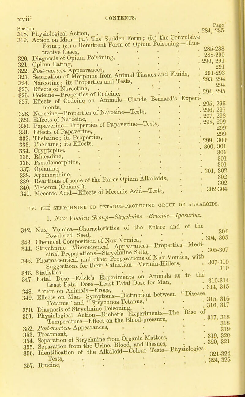 XVIU Exper: Section 318. Physiological Action, . . • „ ' i • 319. Action on Man-(a.) The Sudden Form; (&.) the Convulsivv Form ; (c.) a Remittent Form of Opium Poisonmg—iUus trative Cases, 320. Diagnosis of Opium Poisoning, 321. Opium-Eating, 322. Post-mortem Appearances, • . •. • , -r,,,;-1,, 323. Separation of Morphine from Animal Tissues and Jjiuids, 324. Narcotine ; its Properties and Tests, ^ . 325. Effects of Narcotine, . • . - 326. Codeine—Properties of Codeme, . . 327. Effects of Codeine on Animals—Claude Bernards ments, . ' ' m \ 328. Narceine—Properties of Narceme—Tests, 329. Effects of Narceine, . ' . ' rr. . ' 330. Papaverine—Properties of Papaverme—iests, 331. Effects of Papaverine, 332. Thebaine; its Properties, 333. Thebaine; its Effects, 334. Cryptopine, 335. Rhoeadine, 336. Pseudomorphine, 337. Opianine, 338. Apomorphine, . . • , .*, 339. Reactions of some of the Rarer Opium Alkaloids, 340. Meconin (Opianyl), . •. • • 341. Meconic Acid-Effects of Mecomc Acid—Tests, Page 284, 285 285-288 288-290 290, 291 291 291-293 293, 294 294 294, 295 295, 296 296, 297 297, 298 298, 299 299 299 299, 300 300, 301 301 301 301 301, 302 302 302 302-304 IV. THE STRYCHNINE OR TETANUS-PRODUCING GROUP OP ALKALOIDS. 1. Nux Vomica Group—Strychnine—Brudne—Igasurine. 342 Nux Vomica-Characteristics of the Entire and of the Powdered Seed, • • . • *  ' on-i -io--, 343. Chemical Composition of Nux Vomica, . ..J ■.,^^( ' 344. Strychnine-Microscopical Appearances-Properties-Medi cinal Preparations—Strychmne Salts, . • 345. Pharmaceutical and other Preparations of Nux \ oniica, with Suggestions for their Valuation—Vermin-Killers, ItrSfiose-F^lck's Experiments on Animals as' to th^ Least Fatal Dose—Least Fatal Dose for Man, 348. Action on Animals—Frogs, . • • ; -p,- ' 349. Effects on Man-Symptoms-Distmction between Disease Tetanus and  Strychnos Tetanus, 350. Diagnosis of Strychnine Poisoning, . • • 351 Physiological Actiou-Richet's Experiments-The Rise of Temperature—Effect on the Blood-pressure, 352. Post-mortem Appearances, . • • • 353. Treatment, . _ • • . 354. Separation of Strychnine from Organic Matters, 355 Separation from the Urine, Blood, and lissues, . 356! Identification of the Alkaloid-Colour Tests-Physiological Tests, 357. Brucine, 305-307 307-310 310 310-314 314, 315 315, 316 316, 317 317, 318 318 319 319, 320 320, 321 321-324 324, 325