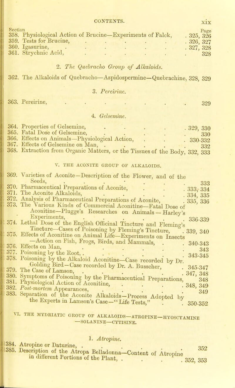 Section Page 358. Physiological Action of Brucine—Experiments of Falck, . 325, 326 359. Tests for Brucine, ...... 326, 327 360. Igasurine, ....... 327^ 328 361. Strycbnic Acid, ...... 328 2. The Quebracho 6i-oup of Alkaloids. 362. The Alkaloids of Quebracho—Aspidospermine—Quebrachine, 328, 329 3. Pereirine. 363. Pereirine, ....... 329 4. Gelsemine. 364. Properties of Gelsemine, ..... 329 330 365. Fatal Dose of Gelsemine, . . . . . ' 330 366. Effects on Animals—Physiological Action, . . . 330-332 367. Eifects of Gelsemine on Man, ..... 332 368. Extraction from Organic Matters, or the Tissues of the Body, 332, 333 V. THE ACONITE GROUP OF ALKALOIDS. 369. Varieties of Aconite—Description of the Flower, and of the Seeds, 333 370. Pharmaceutical Preparations of Aconite, . . 333 334 371. The Aconite Alkaloids, . . . ] . 334' 335 372. Analysis of Pharmaceutical Preparations of Aconite, . 335' 335 373. The Various Kinds of Commercial Aconitine—Fatal Dose of ' Aconitine—Plugge's Eesearches on Animals — Harley's Experiments, • • • . . 336-339 374. Lethal Dose of the English Officinal Tincture and Flemincr's Tincture—Cases of Poisoning by Fleming's Tincture, ° 339 340 3/0. Eflects of Aconitine on Animal Life—Experiments on Insects on. Action on Fish, Frogs, Birds, and Mammals, . . 340-343 o7o. Enects on Man, • . . . Q4.q 377. Poisoning by the Koot, . ... .' '  340 345 378. Poisoning by the Alkaloid Aconitine—Case recorded by Dr' ^70 rp, Goldi^g Bird-Case recorded by Dr. A. Busscher, 345-347 dli). I he Case of Lamson, .... 347 343 of? ly^Ptoi? of Poisoning by the Pharmaceutical Preparations! ' 348 381. Physiological Action of Aconitine, . '040 0^0 382. Post-mortem Appearances, . ofx 383. Separation of the Aconite Alkaloids-Process Adopted bv the Experts m Lamson's Case—Life Tests, . . 350-352 VI. THE MYDRIATIC GROUP OF ALKALOIDS-ATROPINE-HYOSCYAMINE —SOLANINE—CYTISINE. , 1. Atropine. 384. Atropine or Daturine, . orn 1385. Description of the Atropa Belladonna-Content of Atropin4 in cbfierent Portions of the Plant, . 352 353