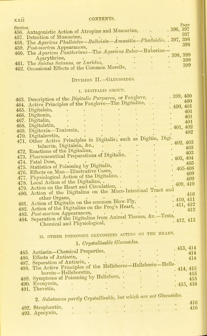 Section . , - , 456. Antagonistic Action of Atropine and Muscarine, 457. Detection of Muscarine, . • . „,•„.,. The Agaricus Phalloides—Bulboisin—Amamtm—l lialloulm, Post-mortem Appearances, . ' „ ,* -d i' • The Agaricus Fant/ierimis—The Agarims Euber-iinbeTme- Agarythrine, . . • • • 461. The Soletus Satanus, or Luridus, 462. Occasional Effects of the Common Morelle, Division II.—Glucosides. 458 459 460 Page 396, 397 397 398 398 397 398, 399 399 399 I. DIGITALIS GROUP. 463. 464. 465. 466. 467. 468. 469. 470. 471. 472. 473. 474. 475. 476. 477. 478. 479. 480. 481. 482. 483, 484 Digi Description of the Digitalis Purpurea, or Foxglove, . Active Principles of the Foxglove—The Digitalms, . . Digitaleia, Digitonin, Digitalin, . • • • • ' Digitaletin, Digitoxin—Toxiresin, . . • • • Digitaleretin, . • t\- Other Active Principles in Digitalis; such as Digitin, talacrin, Digitalein, &c., . . • • Reactions of the Digitalins, Pharmaceutical Preparations of Digitalm, Fatal Dose, . • . . • .  * ' Statistics of Poisoning by Digitalis, Effects on Man—Illustrative Cases, Physiological Action of the Digitalins, . Local Action of the Digitalins, . • Action on the Heart and Circulation, . • • Action of the Digitalins on the Muco-Intestinal Tract and other Organs, . ' -ni ' w„ ' Action of Digitalin on the common Blow-JJly, , Action of the Digitalins on the Frog's Heart, . Post-mortem Appearances, . • (, „' rr-.f. Separation of the Digitalins from Animal Tissues, &c.-Tests Chemical and Physiological, • • • ' 399, 400 400 400, 401 401 401 401 401, 402 402 402, 403 403 403 403, 404 405 405-408 409 409 409, 410 410 410, 411 411, 412 412 412, 413 II. OTHER POISONOUS GLUCOSIDES ACTING ON THE HEART 1. Grystallisable Glucosides. 413 414 485. Antiarin—Chemical Properties, • • • * ' 414 486. Effects of Antiarin, 414 487. Separation of Antiarin, . ■ • rT„{i„i,n-:,  Helle- 488. The Active Principles of the Hellebores-HeUeborin ±ieue borein—Helleboretin, . • • * ' ' 415 489. Symptoms of Poisonmg by Hellebore, . • • • 490. Evonymin, 415^ 416 491. Thevetin, 2. Substances partly CrystalUsablc, but lohich are not Glucosides. 492. Strophantin, 493. Apocynin, 416 416
