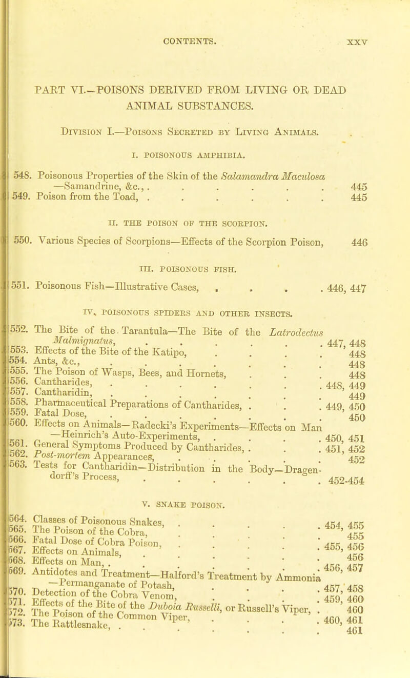 PAET VI.-POISONS DERIVED FROM LIVING OR DEAD ANIMAL SUBSTANCES. Division I.—Poisons Secreted by Living Animals. I. POISONOUS amphibia. 548. Poisonous Properties of the Skin of the Salamandra Maculosa —Samandrine, &c., ...... 549. Poison from the Toad, ...... 445 445 II. THE POISON OF THE SCORPION. 560. Various Species of Scorpions—ElFects of the Scorpion Poison, 446 m. POISONOUS PISH. 551. Poisonous Fish—Illustrative Cases, 552. 553. ■554. 555. 556. 557. 558. 559. 560. 561. 562. 563, IV, POISONOUS SPIDERS AND OTHER INSECTS. The Bite of the. Tarantula—The Bite of the Latrodectus Malviicinatus, Effects of the Bite of the Katipo, Ants, &c., .... The Poison of Wasps, Bees, and Hornets, Cantharides, .... Cantharidin, .... Pharmaceutical Preparations of Cantharides, Fatal Dose, • . . . , Effects on Animals-Radecki's Experiments—Effects on Man —Hemrich's Auto-Experiments, . General Symptoms Produced by Cantharides, Post-mortem Appearances, Tests for Cantharidin-Distribution in the Body-Drac^en dorff's Process, ... Jo 446, 447 447, 448 448 448 448 448, 449 449 449, 450 450 450, 451 451, 452 452 452-454 564. 565. 566. 567. )68. 569. 570. 571. 572. >73. V. SNAKE POISON. Classes of Poisonous Snakes, The Poison of the Cobra, Fatal Dose of Cobra Poison, Effects on Animals, Effects on Man, . Antidotes and Treatment-Hal'ford's Treatment by Ammonia -Permanganate of Potash, . ^ Detection of the Cobra Venom, The Rattlesnake, . . 454, 455 455 455, 456 456 456, 457 457,  458 459, 460 460 460, 461 401