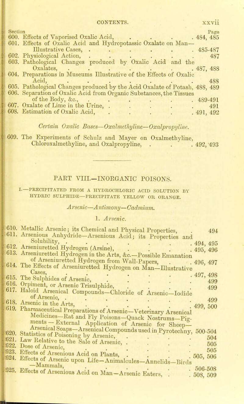 CONTENTS. XXVll Section Page 600. Efifects of Vaporised Oxalic Acid, .... 484, 485 €01. Efiects of Oxalic Acid and Hydropotassic Oxalate on Man— Illustrative Cases, ...... 485-487 ^02. Physiological Action, ...... 487 603. Pathological Changes produced by Oxalic Acid and the Oxalates, ....... 487, 488 €04. Preparations in Museums Illustrative of the Effects of Oxalic Acid, ....... 488 605. Pathological Changes produced by the Acid Oxalate of Potash, 488, 489 606. Separation of Oxalic Acid from Oi-ganic Substances, the Tissues of the Body, &c., ...... 489-491 €07. Oxalate of Lime in the Urine, ..... 491 608. Estimation of Oxalic Acid, .... .491,492 Certain Oxalic Bases—Oxalmethyline—Oxalpropyline. €09. The Experiments of Schulz and Mayer on Oxalmethyline, Chloroxalmethyline, and Oxalpropyline, . . . 492, -493 PART VIII.-INOEGANIC POISONS. 610. 611. 612. €13. 614. 615. 616. €17. €18. 619. I.—PRECIPITATED FEOM A HYDROCHLORIC ACID SOLUTION BY HYDRIC SULPHIDE—PRECIPITATE YELLOW OR ORANGE. Arsenic—A ntim ony— Cadmium. 1. Arsenic. Metallic Arsenic; its Chemical and Physical Properties, Arsenious Anhydride—Arsenious Acid; its Properties and Solubility, . Arseniuretted Hydrogen (Arsine), .... Arseniuretted Hydrogen in the Arts, &c.—Possible Emanation of Arseniuretted Hydrogen fr-om Wall-Papers, The Efiects of Arseniuretted Hydrogen on Man—Illustrative Cases, • . . . The Sulphides of Arsenic, . .  ' Orpiment, or Arsenic Trisulphide, Haloid Arsenical Compounds—Chloride of Arsenic—lodid, ot Arsenic, .... Arsenic in the Arts, .'.*.' Pharmaceutical Preparations of Arsenic-Veterinary Arsenical Medicmes-Rat and Fly Poisons-Quack Nostrums-Pia- ments —External Application of Arsenic for Sheep— Arsenical Soaps—Arsenical Compounds used in Pyi-otechnv, Statistics of Poisoning by Arsenic, Law Relative to the Sale of Arsenic, Dose of Ai-senic, Effects of Arsenious Acid on Plants, . Eff-ects of Arsenic upon Life-Animalcules-Annelids-Birds —Mammals, EfiFects of Arsenious Acid on Man-Arsenic Eaters, '. '. 494 494, 495 495, 496 496, 497 497, 498 499 499 499 499, 500 500-504 504 505 505 505, 506 506-508 508, 509