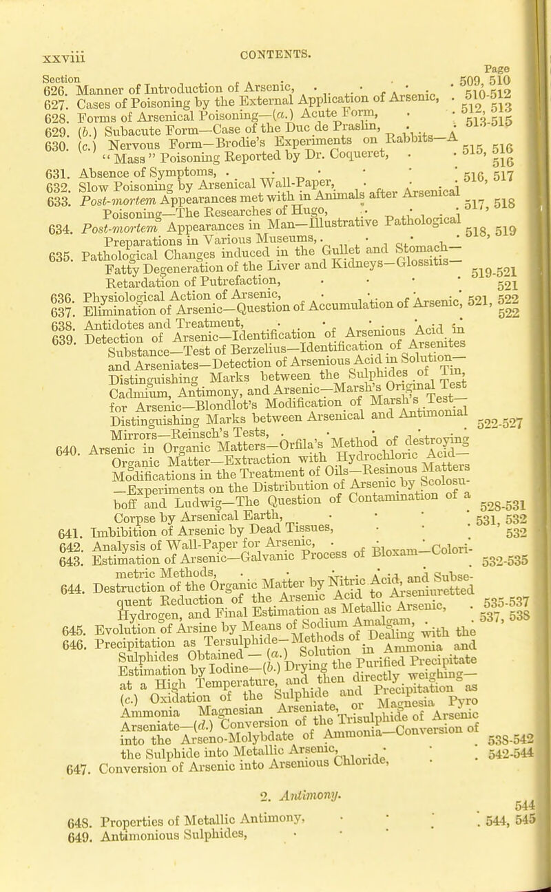 Page Section ., .. r a • 509 510 626. Manner of Introduction ot Arsenic, . • • . ' ciA 519 627. Cases of Poisoning by the External Application of Arsenic, . 510-51- 628. Forms of Arsenical Foisoning-(a.) Acute Form, . • Oi-' T{i 629. (&.) Subacute Form-Case of the Due dePraslin, . ^ 630. c. Nervous Form-Brodie's Experiments on Rabbits-A  Mass  Poisoning Reported by Dr. Coqueret, . • 510, oiD 631. Absence of Symptoms, •.,„;„_• ' ' 'sir 517 632 Slow Poisoning by Arsenical Wall-Paper . • • ^^o, o Ik PoImor^.m AppLances met with in Ammals after Arsemcal Poisoning—The Researches of Hugo, .. ^ . \'^'' 634. PoslZrteJ Appearances in Man-Illustrative Pathological Preparations in Various Museums,. • • ^ , ' ' 635. Pathological Changes induced m the Gulletj^d f^^^±Z Fatty Degeneration of the Liver and Kidneys-Glossitis Retardation of Putrefaction, ' ' ' ' 501 S ^S^^SSTfeen^catKm ^ A.emoi.^dd^ Substance-Test of Berphus-Identihcation of Ar^^^^ and Arseniates-Detection of ^rsemous Acid m Solution Distinguishing Marks between the Su phides oi im SLiun, Antimony, and Arsenic_Mai_sh's Origma^ T^^^ for Arsenic-Blondlot's Modification_ of Marsh si est Distinguishing Marks between Ai'senical and Antunomai 640 Arsfina'5?.t Ma^S^ ^^-troying 640. A~ ^^^j^»,ter-Extraction -^^f^^y%'>'^:^'li:it- Modifications in the Treatment of Oils-Resmous Matters -Experiments on the Distribution of Arsenic by Scoiosu boff and Ludwig-The Question of Contamination of a Corpse by Arsenical Earth, • •  531^ 532 641. Imbibition of Arsenic by Dead Tissues, . • • g^., 642. Analysis of Wall-Paper for Arsenic, . T;,.x™-Colori- 643. Estimation of Arsenic-Galvanic Process of Bloxam ^ L^oiori^ metric Methods, . • • . / ., '■, c>„i-,,,e- 644. Destruction of the Organic Matter f^^s^urSt^^^^ quent Reduction of the Ai'semc ^J*/^'^^^^ . 535-537 Hvdroaen, and Final Estimation as Metall c Arsemc, 645. EvoS&Ai-sine by Means ^^^^^^^^^ ^,^^3.538 646. Precipitation ^s Tersulphic e-Met ods^^^ into the Arseno-Molybdate of Ammoma uo 538-542 the Sulphide into Metallic Arsemc, . • _ 542-544 647. Conversion of Ai-senic into Arsemous Chiouae, 2. Aidimony. 544 648. Properties of Metallic Antimony, • • '  544^ 545 649. Antimonious Sulphides,