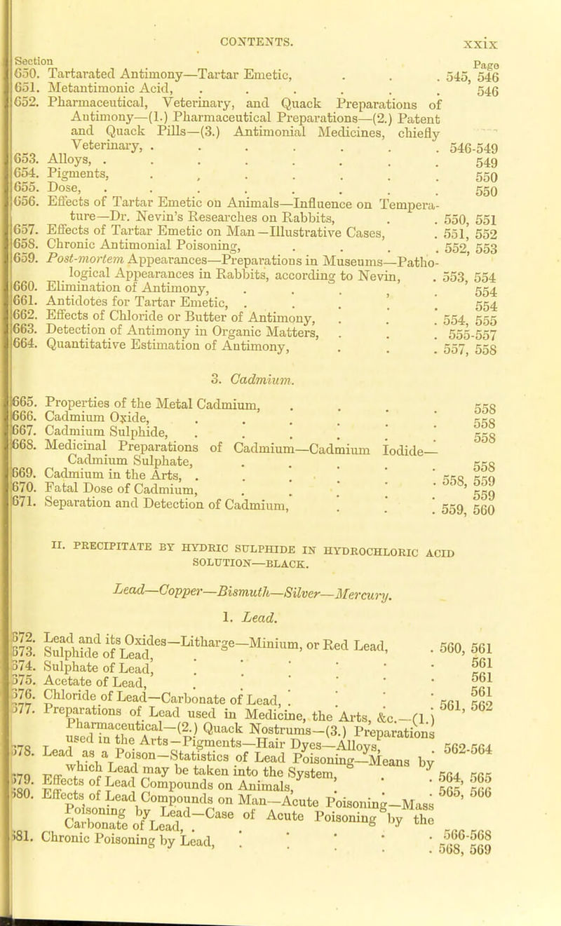651. C52. 653. 654. 655. 656. 657. 658. 659. 660. 661. 662. 663. 664. XXIX Pago 545, 546 546 CONTENTS. Section G50. Tartarated Antimony—Tartar Emetic, Metantimonic Acid, ...... Pharmaceutical, Veteriaary, and Quack Preparations of Antimony—(1.) Pharmaceutical Preparations—(2.) Patent and Quack Pills—(3.) Antiaionial Medicines, chiefly Veterinaiy, ....... 546-549 ■Alloys, . 549 Pigments, 550 Dose, 550 Eflfects of Tartar Emetic on Animals—Influence on Tempei-a- ture—Dr. Nevin's Researches on Rabbits, . . 550, 551 Effects of Ta,rtar Emetic on Man—Illustrative Cases, . 551,' 552 Chronic Antimonial Poisoning, .... 552 553 Post-mortem Appearances—Preparations in Museums—Patho- logical Appearances in Rabbits, according to Nevin, . 553 554 Elimination of Antimony, . . . ^ ' 554 Antidotes for Ta,i-tar Emetic, 554 Effects of Chloride or Butter of Antimony, . . ' 554 555 Detection of Antimony in Organic Matters, . . \ 555-557 Quantitative Estimation of Antimony, . . \ 557 555 0. Cadmium. Properties of the Metal Cadmium, Cadmium Oyide, ■ . . . ' Cadmium Sulphide, MedicLaal Preparations of Cadmium—Cadmium Iodide- Cadmium Sulphate, .... Cadmium in the Arts, . . . \ Fatal Dose of Cadmium, . .  ' Separation and Detection of Cadmium, '. . 558, 559, 558 558 558 558 559 559 560 II. PRECIPITATE BY HYDRIC SULPHIDE IN HYDROCHLORIC ACID SOLUTION—BLACK. Lead—Copper—Bismuth—Silver—Mercwi-y. 1. Lead. Lead and its Oxides-Litharge-Minium, or Red Lead, ■Sulphide of Lead, . , Sulphate of Lead, ] ' '  . Acetate of Lead, Chloride of Lead—Carbonate of Lead, ' Preparations of Lead used in Medicine, the'Arts, L.-n \ Pharmaceutical-(2.) Quack Nostrums-(3.) Preparations used in the Arts -Pigments-Hair Dyes-AlW Lead as a Poison-Statistics of Lead Poisoning-Means bv which Lead may be taken into the System, ^ ^ -bttects of Lead Compounds on Animals, Ji-flects of Lead Compounds on Man-Acute Poisoning-Mass Sat3o'f\e^atr'^^\^' Poisoning Vth^ Chronic Poisoning by Lead, . . ' ' ' 560, 561 561 561 561 561, 562 562-564 564, 565 565, 566 566-568 568, 569