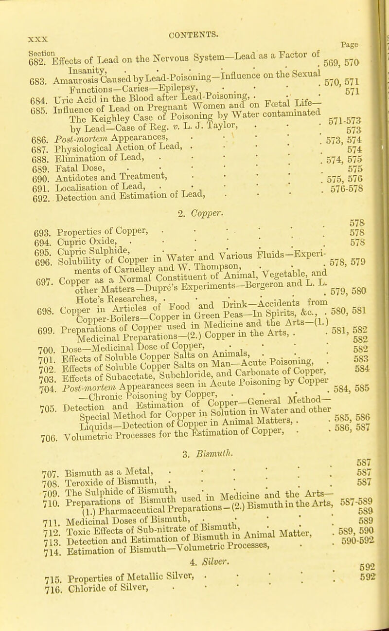 esftffects of Lead on the Nervous System-Lead as a Factor of 683 AmSSausedbyLe;d-Pois;ning-influence outhe Sexual Functions—Caries—Epilepsy, • . • fi84 Uric Acid in the Blood after Lead-Poisoning, . • • fist Influence of Lead on Pregnant Women and on Fcetal Life- 085. I™^'*.^^^;:^ of Poisoning by Water contammated by Lead-Case of Reg. v. L. J. Taylor, . 686. Post-mortem Appearances, 687. Physiological Action, of Lead, 688. Elimination of Lead, 689. Fatal Dose, 690. Antidotes and Treatment, 691. Localisation of Lead, . - , 692. Detection and Estimation of Lead, 2. Copper. Properties of Copper, . • • . • ' \ Cupric Oxide, gEmj'S'cV in'Water a.a vkric™ Fluids-Ejperi- ^other Matters-Dupre's Experiments-Bergeron and L. L. CopSfi'SticTe's'of-Food 'and Drink-Accidenis from ^ Topper-Boilers-Copper in Green Peas-1^ SP^^ f^' • PreTjarations of Copper used m Medicme and the Arts {)..) Tedicinal Preparations-(2.) Copper m the Arts, . Dose—Medicinal Dose of Copper, • wfi-oftc! nf Soluble Copper Salts on Animals, • •. T^mortem Appearances seen iir Acute Poisonmg by Copper —Chronic Poisoning by Copper, . • -^r'tiiociJ. Detection and Estimation of C°PPer-Gener^^^^ Special Method for Copper m Solution i^^J^ f^^^^^^ ^'^^'^ Liquids-Detection of Copper in Ammal Mattel s, . Volumetric Processes for the Estimation of Coppei, . 3. Bismuth. 707. Bismuth as a Metal, . • • ' ' ^ 708 Teroxide of Bismuth, . • • • 709. The Sulphide of Bismuth, . • ^^d the Arts- 710. Preparations of Bismuth f/J J^g^^f.'Xmithiathe Arts, (1.) Pharmaceutical PreparationsJ r>ismuu 71L Medicinal Doses of Bismuth, . • • • ]i. SSSon oi Bismntb-Volumet™ Procsases, . Page 569, 570 570, 571 571 571-573 573 573, 574 574 574, 575 575 575, 576 576-578 693. 694. 695. 696. 697. 698. 699. 700. 701. 702. 703. 704. 705. 706 578 578 578 578, 579 579, 580 580, 581 581, 582 582 582 583 584 584, 585 585, 586 586, 587 4. (Stiver, 715. Properties of Metallic Silver, 716. Chloride of Silver, 587 587 587 587-589 589 589 589, 590 590-592 592 592