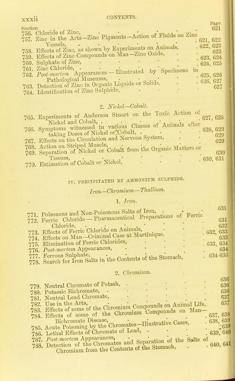 xxxu -Zinc Pigments—Action of Fluids on Zinc Section 756. Chloride of Zmc, 757. Zinc in the Arts- ^gssgIs • • * * Effects of Zinc, as shown by Experiments on Animals, Effects of Zinc Compounds on Man -Zmc UxiUe, Sulphate of Zinc, . • • • ' S-mSi?'Appearances - lilustratk by  Specimens Pathological Museums, . • r, ^^A' 763. Detection of Zinc in Organic Liquids or Solids, 764. Identification of Zinc Sulphide, 758. 759. 760 761 762, Pago 621 621, 022 022, 623 623 623, 624 624, 625 025, 626 626, 627 627 2. Nichel—Cobalt. 765. Expmment, of Anderson Stort on tb. Toric Action of ,66. S^S'lSSia va.^^^^ taking Doses of Nickel or ..Cobalt, • ■ • ' 6--'9 767 Effects on the Circulation and Nervous System, • • t: t:;L°r«'oSKW tb, 0,g.„ic M.tt,. or Tissues, „ ^ , -.T- 1 1 ■ ■ ■ . 630, 631 770. Estimation of Cobalt or Nickel, 771. 772. IV. PRECIPITATED BY AMMONIUM SULPHIDE. Iron—Chromium—Thallium. 1. Iron. Poisonous and Non-Poisonous Salts of Iron, . Ferric Chloride - Pharmaceutical Preparations Chloride, . • , '. i * <TTX ■Rffppts of Ferric Chloride on Anunals, • 774 Iffecfs on Man-Criminal Case at Martinique, 775. Elimination of Ferric Chlorides, 776' Post-mortem Appearances, . . Vi. le^Kortrialts in the Contents of the Stomach, 2. Chromium. of Ferric 632, 633, 634 631 631 632 , 633 633 634 634 -636 63& 63ft 63ft 637 637 779. Neutral Cliromate of Potash, . • • ■ 780. Potassic Bichromate, . • • ' ' 781. Neutral Lead Chromate, ■ • ' 782. Use in the Arts,  Compounds on Animal Life, iSroVr™'rtrSSi«rOo»poundB o„ Man- ,S5. Ae„£tr„tgpC,.r.^at»^^^^^^^ Ca,e. 786. Lethal Effects of Chromate of Lead, . 787. Po.s«-morfem Appearances, . ' the Salts of 788. Detection of the Chromates and «Xi^tnmach . • 640, 641 Chromium from the Contents of the Stomacli, 63 638 638, 639] ^639 639, 640