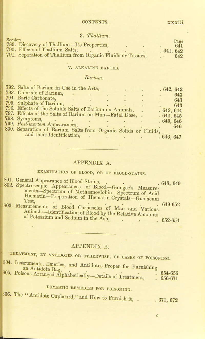 3. Thallium. Section _ 789. Discovery of Thallmm—Its Properties, 790. Effects of ThaUium Salts, .... 791. Separation of Thallium from Organic Fluids or Tissues, Page 641 . 641, 642 642 V. ALKALINE EAETHS. Barium. 792. Salts of Barium in Use in the Arts, 793. Chloride of Barium, .... 794. Baric Carbonate, . . . ! 795. Sulphate of Barium, . . . . 796. Effects of the Soluble Salts of Barium on Animals, 797. Effects of the Salts of Barium on Man—Fatal Dose 798. Symptoms, ..... 799. Post-mortem Appearances, .... 800. Separation of Barium Salts from Organic Solids or' Fluids and their Identification, . . . . ' 642, 643 643 643 643 643, 644 644, 645 645, 646 646 646, 647 APPENDIX A. EXAMINATION OF BLOOD, OR OF BLOOD-STAINS. 801. General Appearance of Blood-Stains, . . . 648 649 802. Spectroscopic Appearances of Blood-Gamgee's Measure- ' ments-Spectrum of Methiemoglobin-Spectrum of Acid Mfflmatm-Preparation of Hasmatin Crystals-Guaiacum IS03. Measurements of Blood Corpuscles of Man and Various ^^^^^^ ^als-Identihcation of Blood by the Relative Amounts of Potassium and Sodium in the Ash, 652 654 APPENDIX B. TREATMENT, BY ANTIDOTES OR OTHERWISE, OF CASES OF POISONING 'S^SSot^eBtr' '^ Antidotes Proper for Furnishing 305. Poisons Arranged Alphabetically-Detkils of Treatment, ] . DOMESTIC REMEDIES FOR POISONING. The - Antidote Cupboard, and How to Furnish it. . . 671. 672