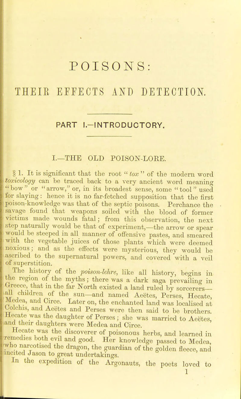 POISONS: THEIE EFFECTS AND DETECTION. PART l.-INTRODUCTORY. I.—THE OLD POISON-LORE. § L It is significant that the root  tox  of the modern word toxicology can be traced back to a very ancient word meaning bow or arrow, or, in its broadest sense, some tool used for slaying: hence it is no far-fetched supposition that the first poison-knowledge was that of the septic poisons. Perchance the savage found that weapons soiled with the blood of former victims made wounds fatal; from this observation, the next I step naturally would be that of experiment,—the arrow or spear ; would be steeped in all manner of offensive pastes, and smeared iwith the vegetable juices of those plants which were deemed noxious ; and as the effects were mysterious, they would be ascribed to the supernatural powers, and covered with a veil of superstition. The history of the poison-lehre, like all history, begins in the region of the myths; there was a dark saga prevailing in Greece that m the far North existed a land ruled by sorcerers- ail children of the sun—and named Aeetes, Perses, Hecate, Medea, and Oirce. Later on, the enchanted land was localised at Oolchis, and Aeetes and Perses were then said to be brothers. Hecate was the daughter of Perses ; she was married to Aeetes, and their daughters were Medea and Circe. Hecate was the discoverer of poisonous herbs, and learned in Remedies both evil and good. Her knowledge passed to Medea, ^who narcotised the dragon, the guardian of the golden fleece, and incited Jason to great undertakings. In the expedition of the Argonauts, the poets loved to