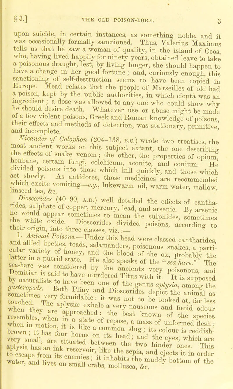 upon suicide, in certain instances, as something noble, and it was occasionally formally sanctioned. Thus, Valerius Maximus tells us that he saw a woman of quality, in the island of Oeos who, having Hved happily for ninety years, obtained leave to take a poisonous draught, lest, by living longer, she should happen to have a change in her good fortune; and, curiously enough, this sanctioning of self-destruction seems to have been copied in Europe. Mead relates that the people of Marseilles of old had a poison, kept by the public authorities, in which cicuta was an ingredient; a dose was allowed to any one who could show why he should desire death. Whatever use or abuse might be made of a few violent poisons, Greek and Roman knowledge of poisons their effects and methods of detection, was stationary, primitive' and incomplete. ' Meander of Colophon (204-138, b.c.) wrote two treatises, the most ancient works on this subject extant, the one describing the eflects of snake venom; the other, the properties of opium henbane, certain fungi, colchicum, aconite, and conium. He divided poisons into those which kill quickly, and those which act slowly. As antidotes, those medicines are recommended which excite vomiting—e.gr., lukewarm oil, warm water, mallow, linseed tea, &c. ' moscorides (40-90, a.d.) well detailed the effects of cantha- ndes, sulphate of copper, mercury, lead, and arsenic. By arsenic the''wH?/PPT the sulphides, sometimes the white oxide. Dioscondes divided poisons, accordino- to their origin, into three classes, viz •— ^lum^ to anLuiWrbeS£T-7^''t'*^^!,^^^^ were classed cantharides, i varieJv of 1^ ^^^Yf ^t^^s, poisonous snakes, a parti- cular variety of honey, and the blood of the ox, probably the latter m a putrid state. He also speaks of the selhare The