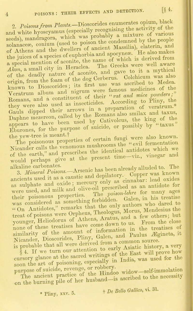 aud white h/oscy.mus (especially ^^^^^^^^^^^ 'T^- ^oToLrS^^^ people and the dwellers^f ancient Massilia), elatcrin, and lirsTatptL^fonpho^ia^^^^ »j-:\ra^St7LC^^^^ Ganls dipped '^j^Xi^a ^3^1^ and taxus, Daphne mc.ereon. called by he E^^^^^^^ „f appears to have been . . , nnssiblv bv taxus ' Eburones, for tbe purpose of suicide, or possibly by the yew-tree is meant.t _ „ . ^50 known. The poisonous properties of ^JJ'^^^^^^f^^f 7/^? fermentation alkaline carbonates. . 1, a = bPPn already alluded to. The 3. i¥ineraZPoisons.—Arsenic has been all eaay a ancients used it as a caustic depilatoiy. Copp^ Ln_^^^^ as sulphate and ^^f^'^^'^'^'^Z ^!^^^^^ antidote for we used, and an^^^^^^^^^ for many ages their poisonous properties. ^ , • i^^g treatise was considered as f^^f f,^Sy author's who dared to uOn Antidotes, remarks ^l^'^*^,*^^^, [ M^^^ Mendesius the treat of poisons were Orpheus, Tl^e<^bg^\^^«^^\t^ but younger, Heliodorus of Athens, ^'^^^fj Vrom the close ione^f these treatises have fO^^Jj^^^^.^*^ ^n the treatises of similarity of the amount of ^^^1^^^^^^ p^^l^, ^ i^eta, it Nicander, Dioscorides, Plmy, Galen, is probable that all were dem^d ^^Jf^.i, Hstory, a very § 4. If we turn our attention to eany/^ ^ cursory glance at the sacred wn mgs of ^ f J the soon the art of poisoning, especially m mai , purpose of suicide, revenge oj'J^Sj^Y^o widow-self-immolation The ancient F^^^^^t 1 1 .^VJ T ascribed to t^ on the burning pile of her husband-is ascnoea » Pliny, XXV. 5. + Dc Bella Gallico, vi. 31.